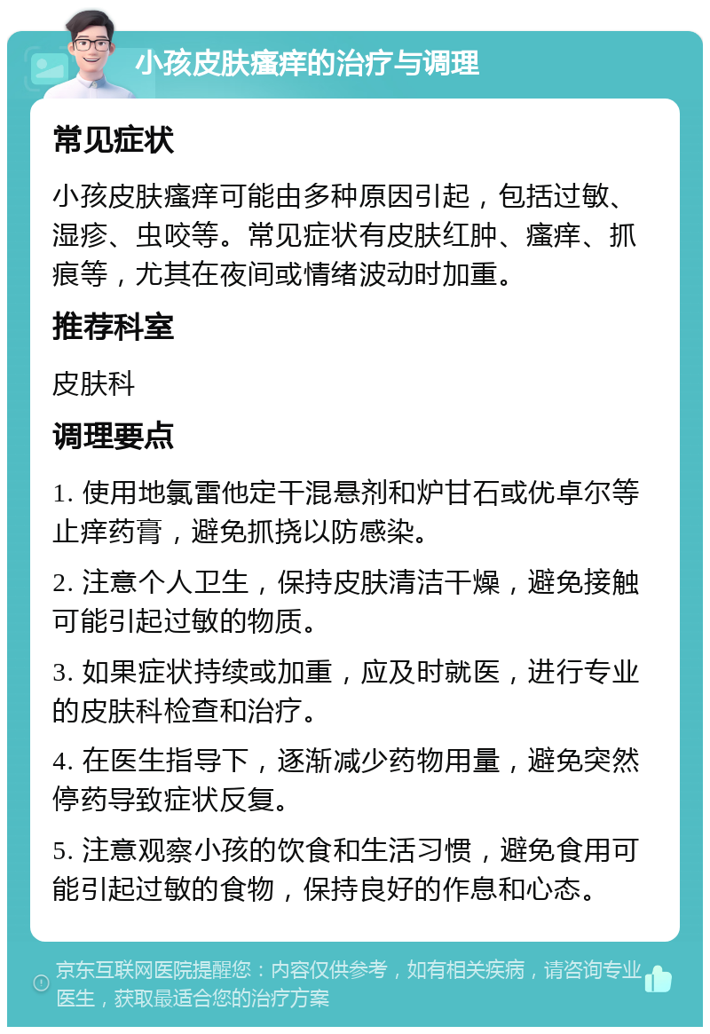 小孩皮肤瘙痒的治疗与调理 常见症状 小孩皮肤瘙痒可能由多种原因引起，包括过敏、湿疹、虫咬等。常见症状有皮肤红肿、瘙痒、抓痕等，尤其在夜间或情绪波动时加重。 推荐科室 皮肤科 调理要点 1. 使用地氯雷他定干混悬剂和炉甘石或优卓尔等止痒药膏，避免抓挠以防感染。 2. 注意个人卫生，保持皮肤清洁干燥，避免接触可能引起过敏的物质。 3. 如果症状持续或加重，应及时就医，进行专业的皮肤科检查和治疗。 4. 在医生指导下，逐渐减少药物用量，避免突然停药导致症状反复。 5. 注意观察小孩的饮食和生活习惯，避免食用可能引起过敏的食物，保持良好的作息和心态。