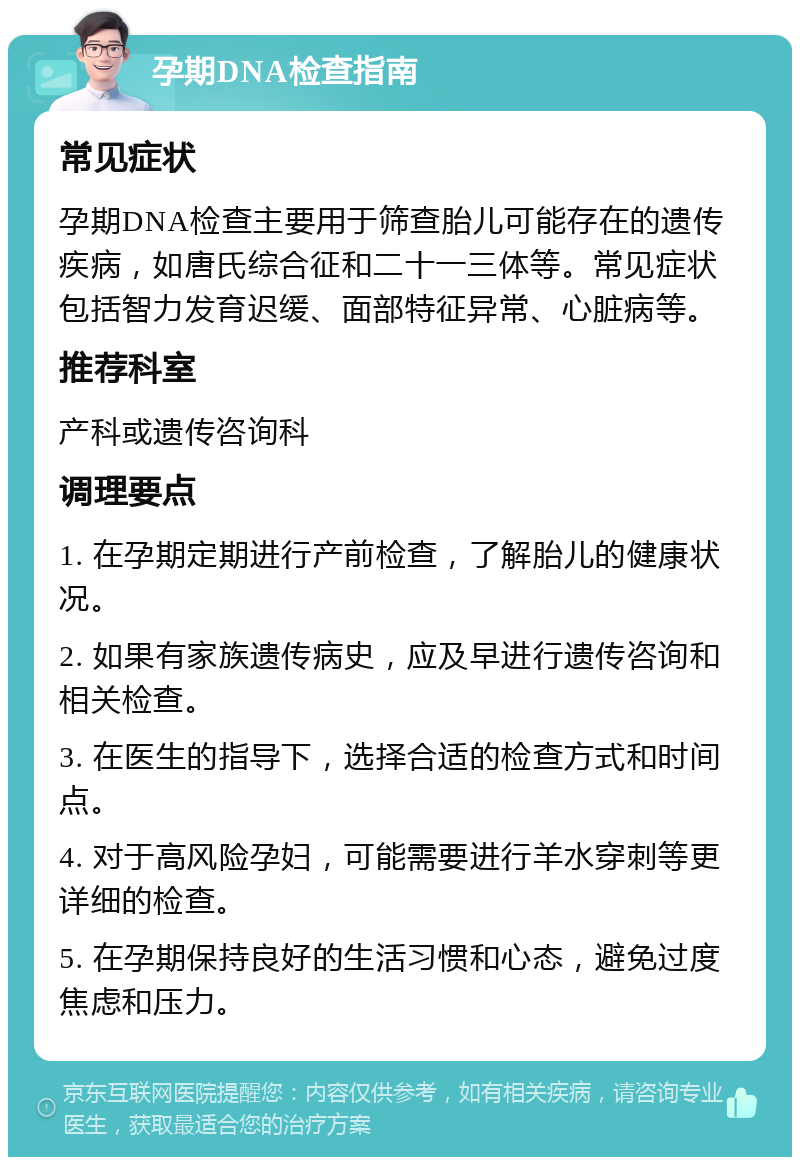 孕期DNA检查指南 常见症状 孕期DNA检查主要用于筛查胎儿可能存在的遗传疾病，如唐氏综合征和二十一三体等。常见症状包括智力发育迟缓、面部特征异常、心脏病等。 推荐科室 产科或遗传咨询科 调理要点 1. 在孕期定期进行产前检查，了解胎儿的健康状况。 2. 如果有家族遗传病史，应及早进行遗传咨询和相关检查。 3. 在医生的指导下，选择合适的检查方式和时间点。 4. 对于高风险孕妇，可能需要进行羊水穿刺等更详细的检查。 5. 在孕期保持良好的生活习惯和心态，避免过度焦虑和压力。