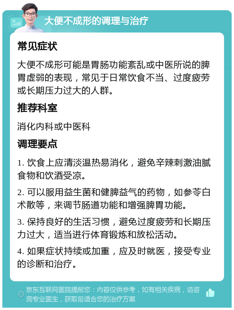 大便不成形的调理与治疗 常见症状 大便不成形可能是胃肠功能紊乱或中医所说的脾胃虚弱的表现，常见于日常饮食不当、过度疲劳或长期压力过大的人群。 推荐科室 消化内科或中医科 调理要点 1. 饮食上应清淡温热易消化，避免辛辣刺激油腻食物和饮酒受凉。 2. 可以服用益生菌和健脾益气的药物，如参苓白术散等，来调节肠道功能和增强脾胃功能。 3. 保持良好的生活习惯，避免过度疲劳和长期压力过大，适当进行体育锻炼和放松活动。 4. 如果症状持续或加重，应及时就医，接受专业的诊断和治疗。