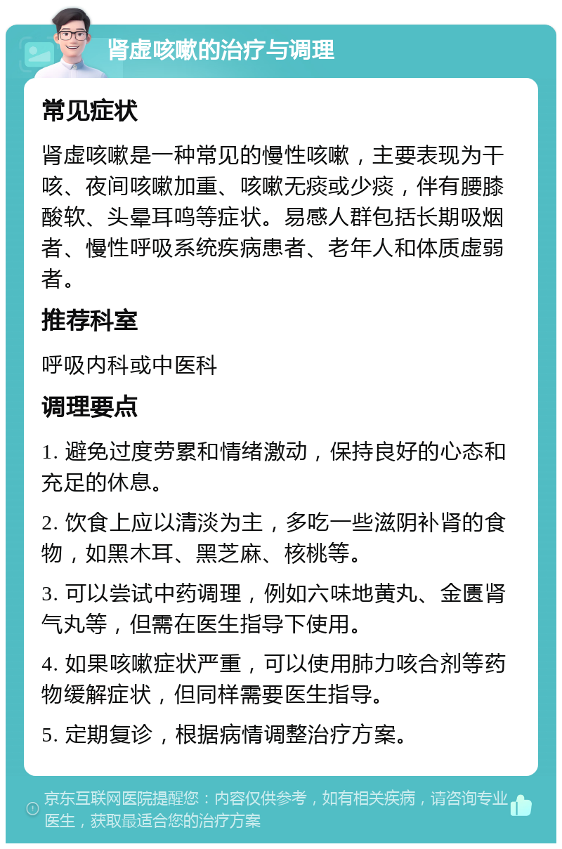 肾虚咳嗽的治疗与调理 常见症状 肾虚咳嗽是一种常见的慢性咳嗽，主要表现为干咳、夜间咳嗽加重、咳嗽无痰或少痰，伴有腰膝酸软、头晕耳鸣等症状。易感人群包括长期吸烟者、慢性呼吸系统疾病患者、老年人和体质虚弱者。 推荐科室 呼吸内科或中医科 调理要点 1. 避免过度劳累和情绪激动，保持良好的心态和充足的休息。 2. 饮食上应以清淡为主，多吃一些滋阴补肾的食物，如黑木耳、黑芝麻、核桃等。 3. 可以尝试中药调理，例如六味地黄丸、金匮肾气丸等，但需在医生指导下使用。 4. 如果咳嗽症状严重，可以使用肺力咳合剂等药物缓解症状，但同样需要医生指导。 5. 定期复诊，根据病情调整治疗方案。