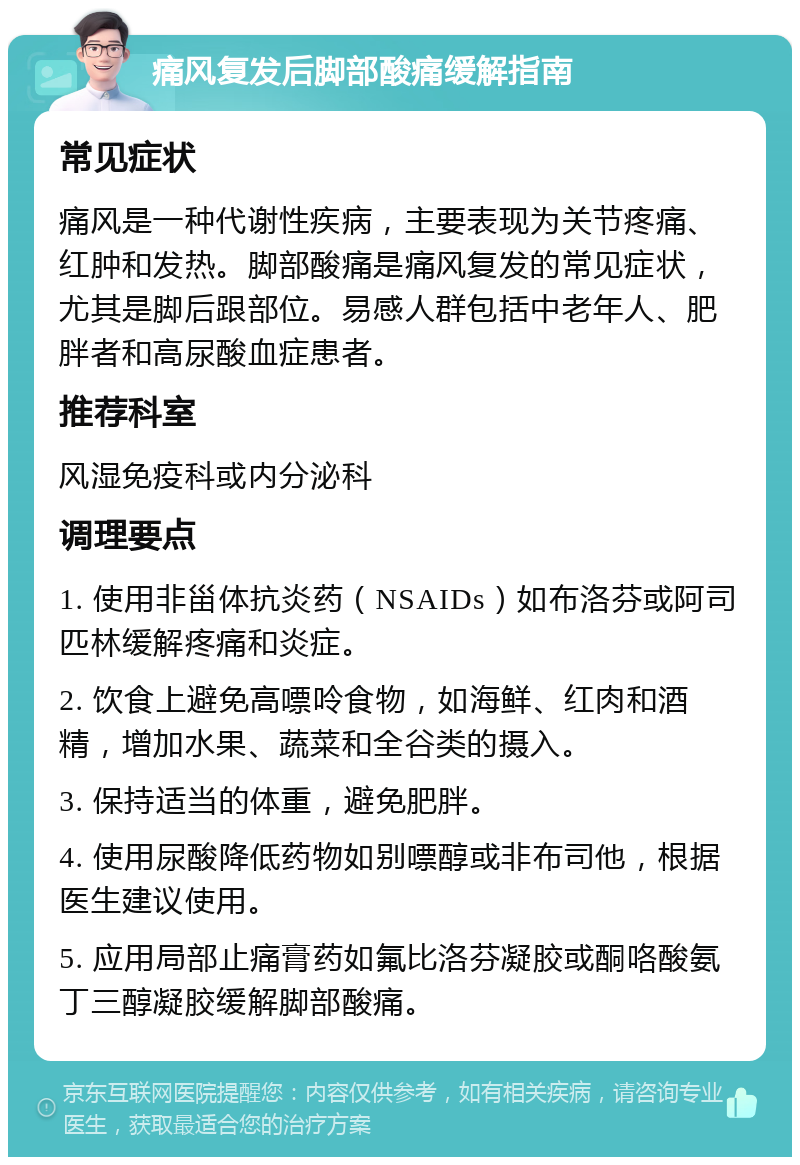 痛风复发后脚部酸痛缓解指南 常见症状 痛风是一种代谢性疾病，主要表现为关节疼痛、红肿和发热。脚部酸痛是痛风复发的常见症状，尤其是脚后跟部位。易感人群包括中老年人、肥胖者和高尿酸血症患者。 推荐科室 风湿免疫科或内分泌科 调理要点 1. 使用非甾体抗炎药（NSAIDs）如布洛芬或阿司匹林缓解疼痛和炎症。 2. 饮食上避免高嘌呤食物，如海鲜、红肉和酒精，增加水果、蔬菜和全谷类的摄入。 3. 保持适当的体重，避免肥胖。 4. 使用尿酸降低药物如别嘌醇或非布司他，根据医生建议使用。 5. 应用局部止痛膏药如氟比洛芬凝胶或酮咯酸氨丁三醇凝胶缓解脚部酸痛。