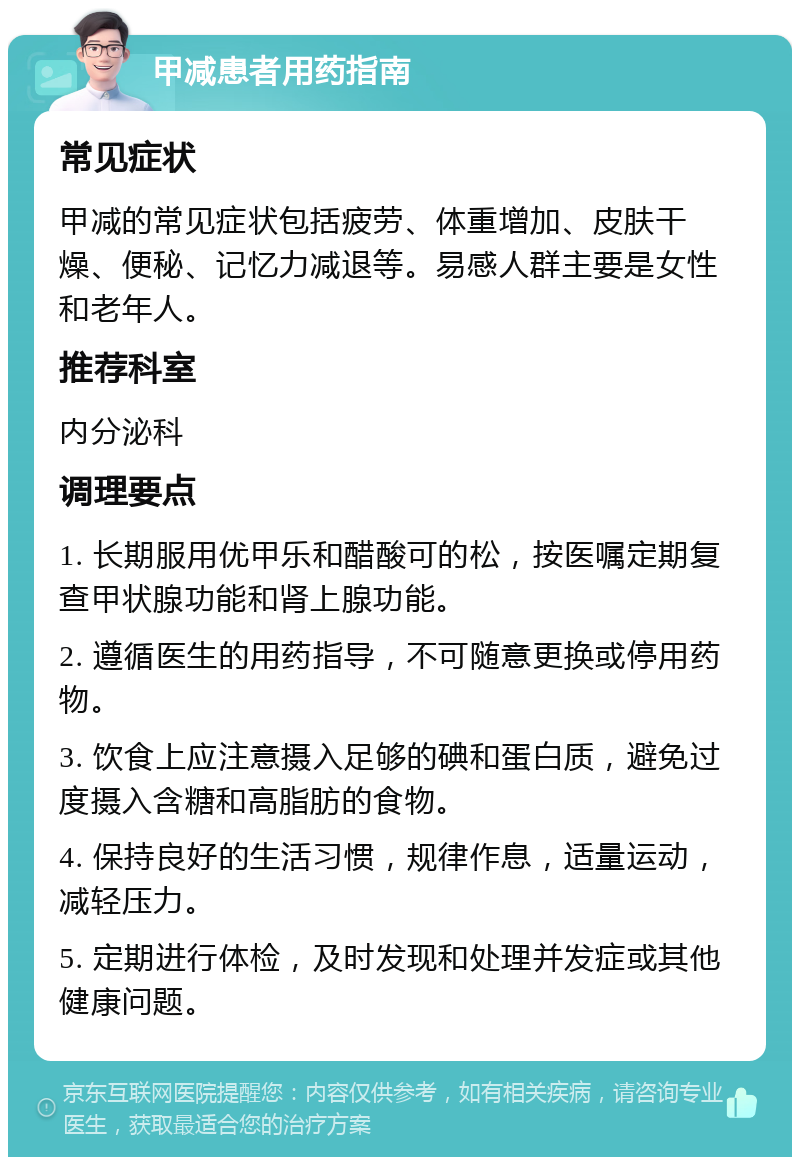 甲减患者用药指南 常见症状 甲减的常见症状包括疲劳、体重增加、皮肤干燥、便秘、记忆力减退等。易感人群主要是女性和老年人。 推荐科室 内分泌科 调理要点 1. 长期服用优甲乐和醋酸可的松，按医嘱定期复查甲状腺功能和肾上腺功能。 2. 遵循医生的用药指导，不可随意更换或停用药物。 3. 饮食上应注意摄入足够的碘和蛋白质，避免过度摄入含糖和高脂肪的食物。 4. 保持良好的生活习惯，规律作息，适量运动，减轻压力。 5. 定期进行体检，及时发现和处理并发症或其他健康问题。