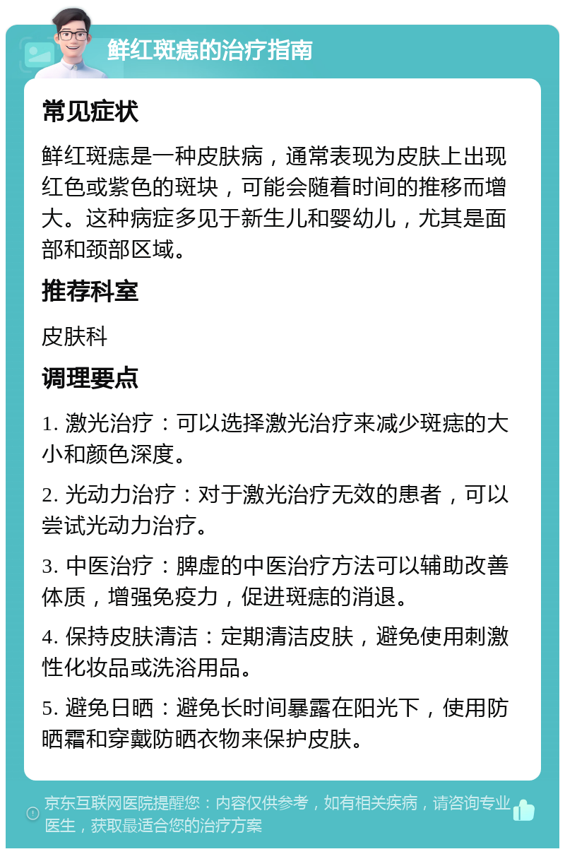 鲜红斑痣的治疗指南 常见症状 鲜红斑痣是一种皮肤病，通常表现为皮肤上出现红色或紫色的斑块，可能会随着时间的推移而增大。这种病症多见于新生儿和婴幼儿，尤其是面部和颈部区域。 推荐科室 皮肤科 调理要点 1. 激光治疗：可以选择激光治疗来减少斑痣的大小和颜色深度。 2. 光动力治疗：对于激光治疗无效的患者，可以尝试光动力治疗。 3. 中医治疗：脾虚的中医治疗方法可以辅助改善体质，增强免疫力，促进斑痣的消退。 4. 保持皮肤清洁：定期清洁皮肤，避免使用刺激性化妆品或洗浴用品。 5. 避免日晒：避免长时间暴露在阳光下，使用防晒霜和穿戴防晒衣物来保护皮肤。