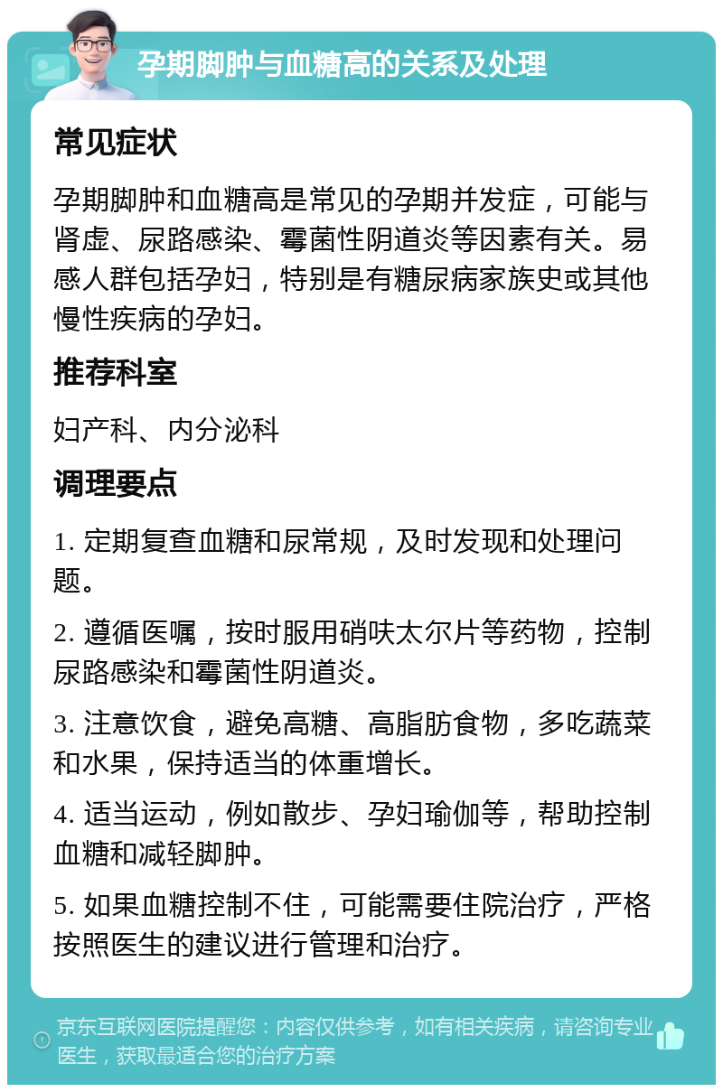 孕期脚肿与血糖高的关系及处理 常见症状 孕期脚肿和血糖高是常见的孕期并发症，可能与肾虚、尿路感染、霉菌性阴道炎等因素有关。易感人群包括孕妇，特别是有糖尿病家族史或其他慢性疾病的孕妇。 推荐科室 妇产科、内分泌科 调理要点 1. 定期复查血糖和尿常规，及时发现和处理问题。 2. 遵循医嘱，按时服用硝呋太尔片等药物，控制尿路感染和霉菌性阴道炎。 3. 注意饮食，避免高糖、高脂肪食物，多吃蔬菜和水果，保持适当的体重增长。 4. 适当运动，例如散步、孕妇瑜伽等，帮助控制血糖和减轻脚肿。 5. 如果血糖控制不住，可能需要住院治疗，严格按照医生的建议进行管理和治疗。