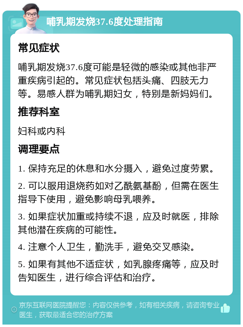 哺乳期发烧37.6度处理指南 常见症状 哺乳期发烧37.6度可能是轻微的感染或其他非严重疾病引起的。常见症状包括头痛、四肢无力等。易感人群为哺乳期妇女，特别是新妈妈们。 推荐科室 妇科或内科 调理要点 1. 保持充足的休息和水分摄入，避免过度劳累。 2. 可以服用退烧药如对乙酰氨基酚，但需在医生指导下使用，避免影响母乳喂养。 3. 如果症状加重或持续不退，应及时就医，排除其他潜在疾病的可能性。 4. 注意个人卫生，勤洗手，避免交叉感染。 5. 如果有其他不适症状，如乳腺疼痛等，应及时告知医生，进行综合评估和治疗。