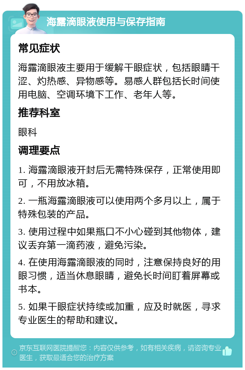 海露滴眼液使用与保存指南 常见症状 海露滴眼液主要用于缓解干眼症状，包括眼睛干涩、灼热感、异物感等。易感人群包括长时间使用电脑、空调环境下工作、老年人等。 推荐科室 眼科 调理要点 1. 海露滴眼液开封后无需特殊保存，正常使用即可，不用放冰箱。 2. 一瓶海露滴眼液可以使用两个多月以上，属于特殊包装的产品。 3. 使用过程中如果瓶口不小心碰到其他物体，建议丢弃第一滴药液，避免污染。 4. 在使用海露滴眼液的同时，注意保持良好的用眼习惯，适当休息眼睛，避免长时间盯着屏幕或书本。 5. 如果干眼症状持续或加重，应及时就医，寻求专业医生的帮助和建议。