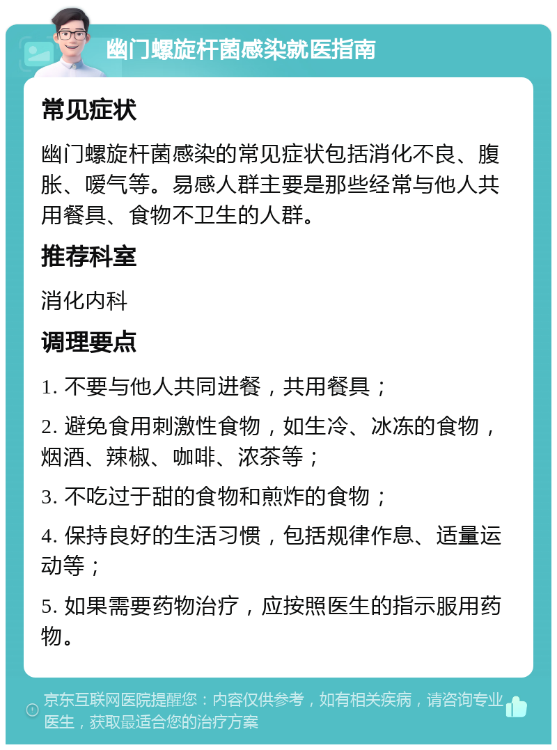 幽门螺旋杆菌感染就医指南 常见症状 幽门螺旋杆菌感染的常见症状包括消化不良、腹胀、嗳气等。易感人群主要是那些经常与他人共用餐具、食物不卫生的人群。 推荐科室 消化内科 调理要点 1. 不要与他人共同进餐，共用餐具； 2. 避免食用刺激性食物，如生冷、冰冻的食物，烟酒、辣椒、咖啡、浓茶等； 3. 不吃过于甜的食物和煎炸的食物； 4. 保持良好的生活习惯，包括规律作息、适量运动等； 5. 如果需要药物治疗，应按照医生的指示服用药物。