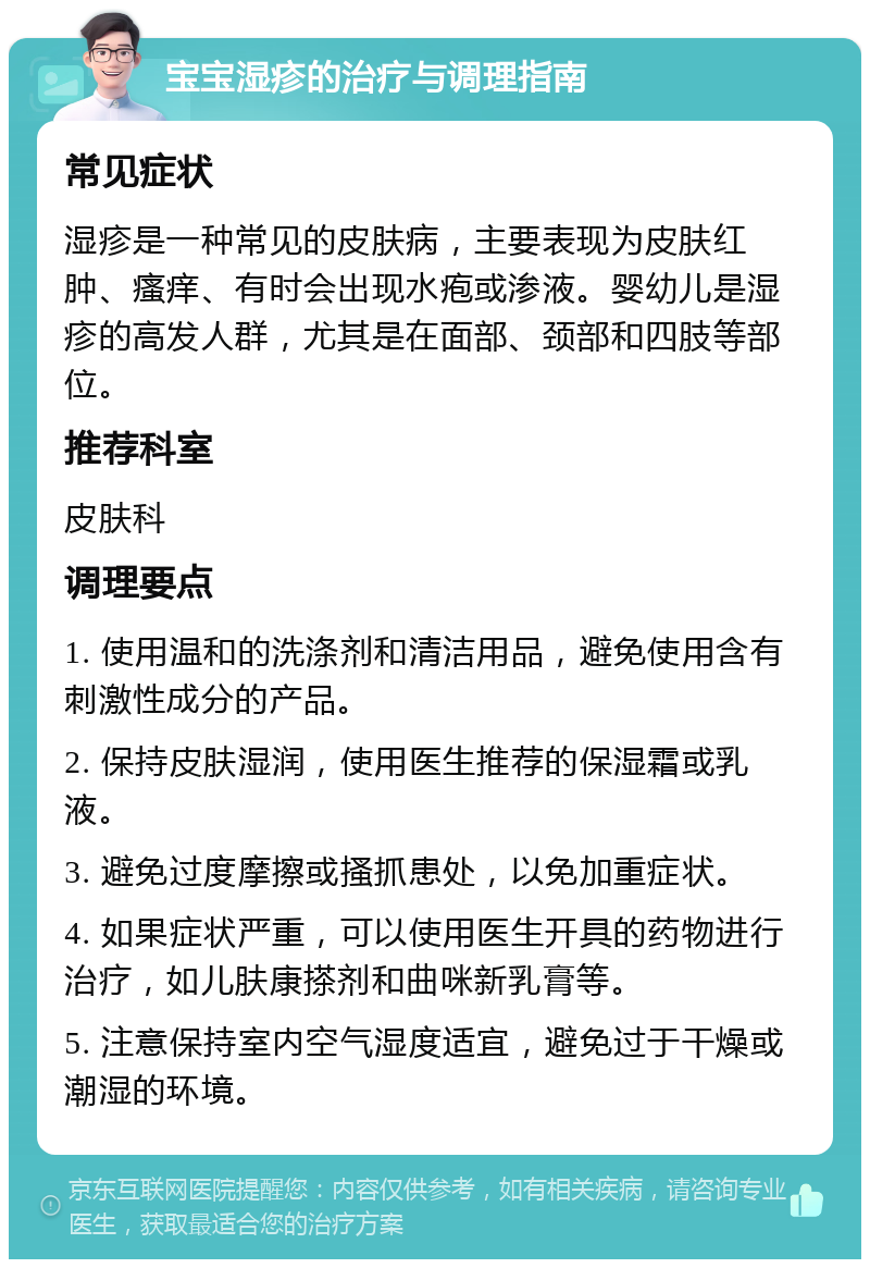 宝宝湿疹的治疗与调理指南 常见症状 湿疹是一种常见的皮肤病，主要表现为皮肤红肿、瘙痒、有时会出现水疱或渗液。婴幼儿是湿疹的高发人群，尤其是在面部、颈部和四肢等部位。 推荐科室 皮肤科 调理要点 1. 使用温和的洗涤剂和清洁用品，避免使用含有刺激性成分的产品。 2. 保持皮肤湿润，使用医生推荐的保湿霜或乳液。 3. 避免过度摩擦或搔抓患处，以免加重症状。 4. 如果症状严重，可以使用医生开具的药物进行治疗，如儿肤康搽剂和曲咪新乳膏等。 5. 注意保持室内空气湿度适宜，避免过于干燥或潮湿的环境。