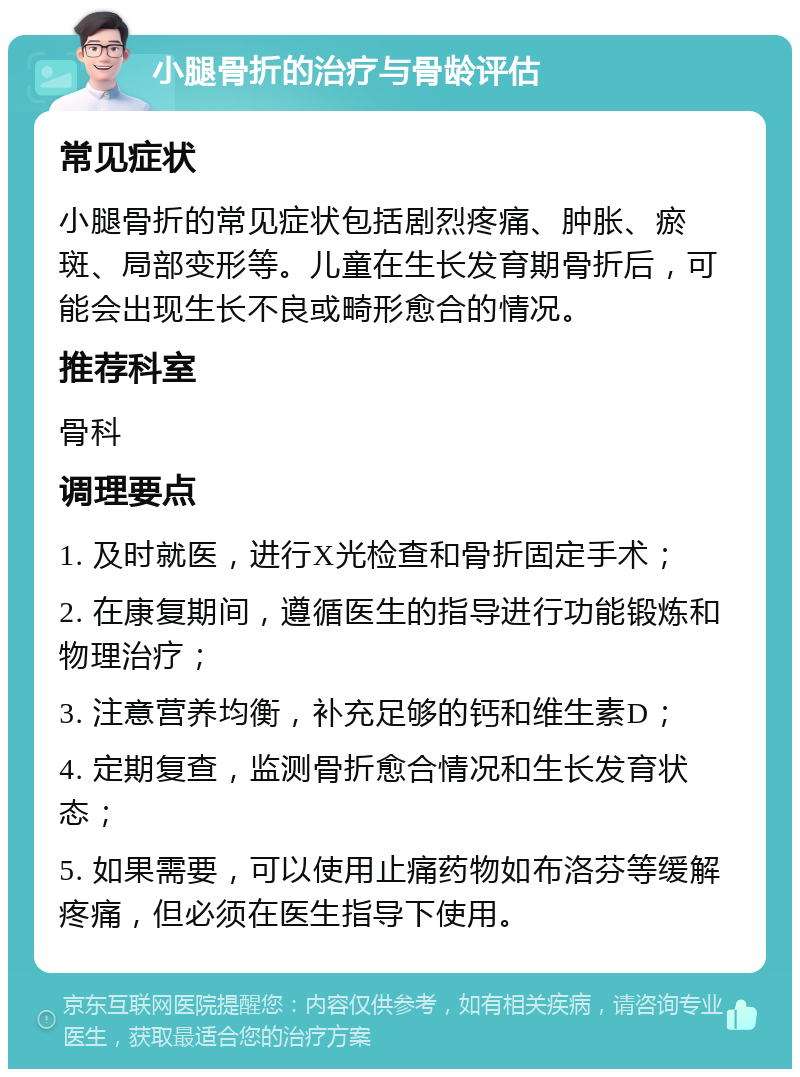 小腿骨折的治疗与骨龄评估 常见症状 小腿骨折的常见症状包括剧烈疼痛、肿胀、瘀斑、局部变形等。儿童在生长发育期骨折后，可能会出现生长不良或畸形愈合的情况。 推荐科室 骨科 调理要点 1. 及时就医，进行X光检查和骨折固定手术； 2. 在康复期间，遵循医生的指导进行功能锻炼和物理治疗； 3. 注意营养均衡，补充足够的钙和维生素D； 4. 定期复查，监测骨折愈合情况和生长发育状态； 5. 如果需要，可以使用止痛药物如布洛芬等缓解疼痛，但必须在医生指导下使用。