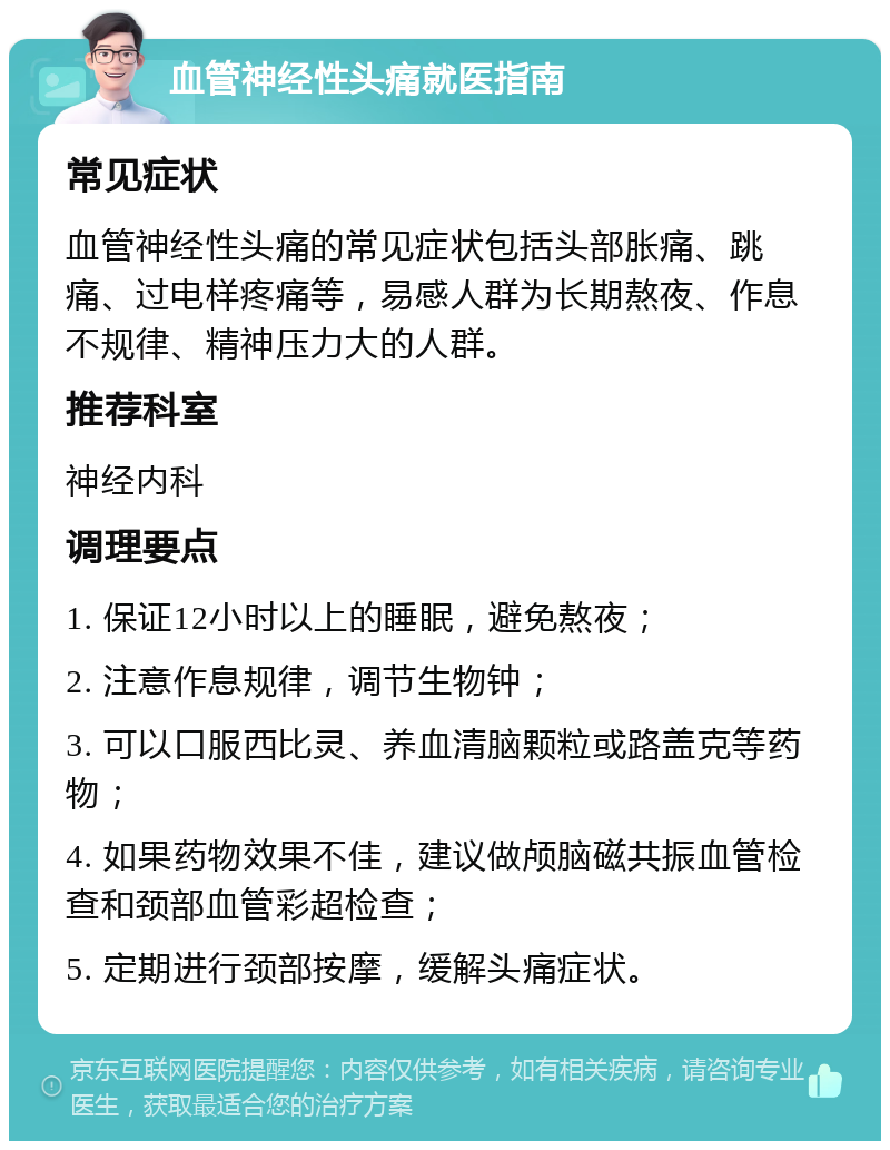 血管神经性头痛就医指南 常见症状 血管神经性头痛的常见症状包括头部胀痛、跳痛、过电样疼痛等，易感人群为长期熬夜、作息不规律、精神压力大的人群。 推荐科室 神经内科 调理要点 1. 保证12小时以上的睡眠，避免熬夜； 2. 注意作息规律，调节生物钟； 3. 可以口服西比灵、养血清脑颗粒或路盖克等药物； 4. 如果药物效果不佳，建议做颅脑磁共振血管检查和颈部血管彩超检查； 5. 定期进行颈部按摩，缓解头痛症状。