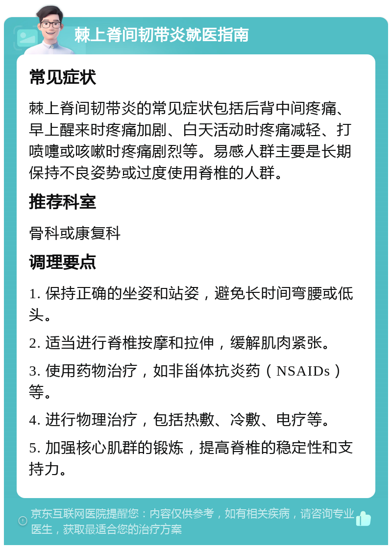 棘上脊间韧带炎就医指南 常见症状 棘上脊间韧带炎的常见症状包括后背中间疼痛、早上醒来时疼痛加剧、白天活动时疼痛减轻、打喷嚏或咳嗽时疼痛剧烈等。易感人群主要是长期保持不良姿势或过度使用脊椎的人群。 推荐科室 骨科或康复科 调理要点 1. 保持正确的坐姿和站姿，避免长时间弯腰或低头。 2. 适当进行脊椎按摩和拉伸，缓解肌肉紧张。 3. 使用药物治疗，如非甾体抗炎药（NSAIDs）等。 4. 进行物理治疗，包括热敷、冷敷、电疗等。 5. 加强核心肌群的锻炼，提高脊椎的稳定性和支持力。