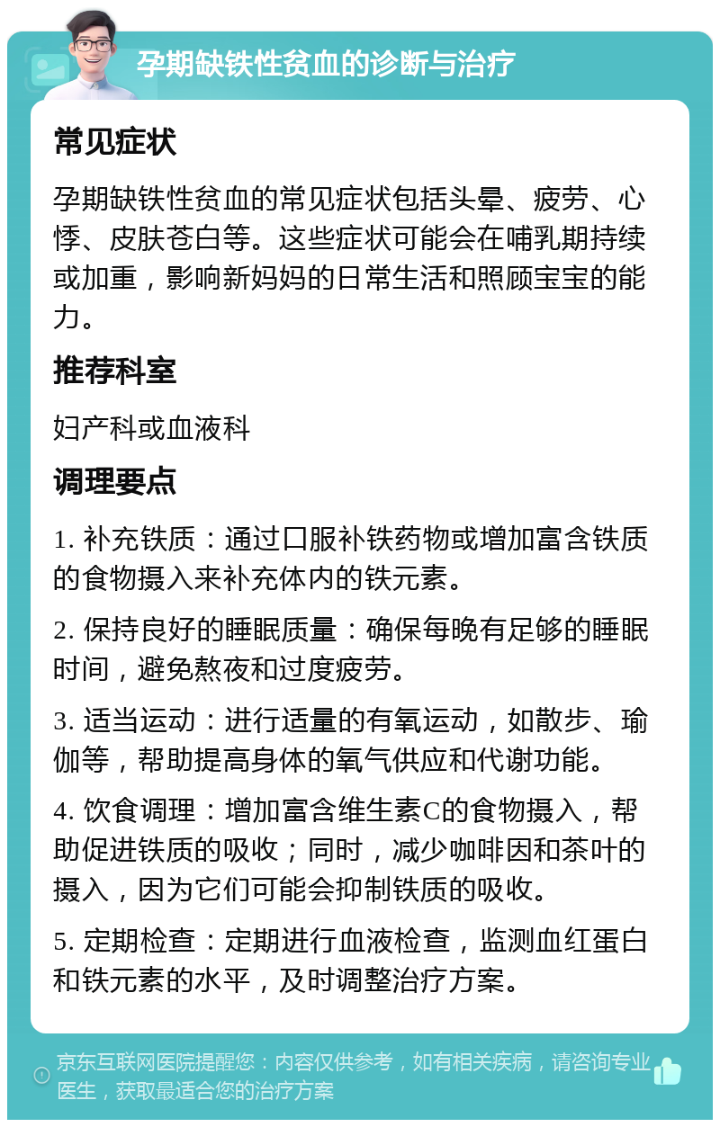 孕期缺铁性贫血的诊断与治疗 常见症状 孕期缺铁性贫血的常见症状包括头晕、疲劳、心悸、皮肤苍白等。这些症状可能会在哺乳期持续或加重，影响新妈妈的日常生活和照顾宝宝的能力。 推荐科室 妇产科或血液科 调理要点 1. 补充铁质：通过口服补铁药物或增加富含铁质的食物摄入来补充体内的铁元素。 2. 保持良好的睡眠质量：确保每晚有足够的睡眠时间，避免熬夜和过度疲劳。 3. 适当运动：进行适量的有氧运动，如散步、瑜伽等，帮助提高身体的氧气供应和代谢功能。 4. 饮食调理：增加富含维生素C的食物摄入，帮助促进铁质的吸收；同时，减少咖啡因和茶叶的摄入，因为它们可能会抑制铁质的吸收。 5. 定期检查：定期进行血液检查，监测血红蛋白和铁元素的水平，及时调整治疗方案。