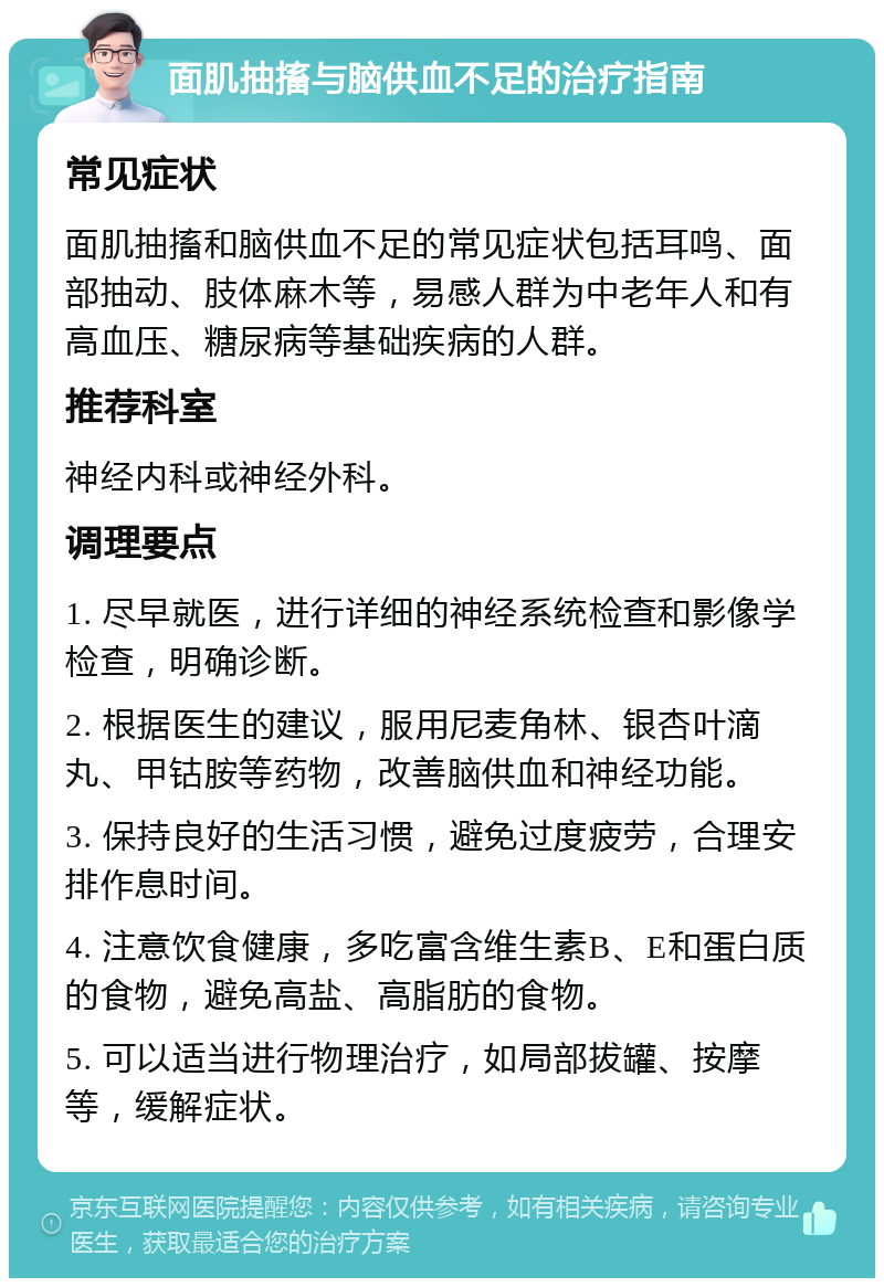 面肌抽搐与脑供血不足的治疗指南 常见症状 面肌抽搐和脑供血不足的常见症状包括耳鸣、面部抽动、肢体麻木等，易感人群为中老年人和有高血压、糖尿病等基础疾病的人群。 推荐科室 神经内科或神经外科。 调理要点 1. 尽早就医，进行详细的神经系统检查和影像学检查，明确诊断。 2. 根据医生的建议，服用尼麦角林、银杏叶滴丸、甲钴胺等药物，改善脑供血和神经功能。 3. 保持良好的生活习惯，避免过度疲劳，合理安排作息时间。 4. 注意饮食健康，多吃富含维生素B、E和蛋白质的食物，避免高盐、高脂肪的食物。 5. 可以适当进行物理治疗，如局部拔罐、按摩等，缓解症状。