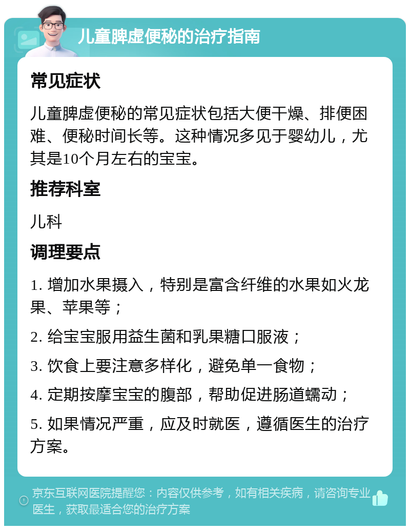 儿童脾虚便秘的治疗指南 常见症状 儿童脾虚便秘的常见症状包括大便干燥、排便困难、便秘时间长等。这种情况多见于婴幼儿，尤其是10个月左右的宝宝。 推荐科室 儿科 调理要点 1. 增加水果摄入，特别是富含纤维的水果如火龙果、苹果等； 2. 给宝宝服用益生菌和乳果糖口服液； 3. 饮食上要注意多样化，避免单一食物； 4. 定期按摩宝宝的腹部，帮助促进肠道蠕动； 5. 如果情况严重，应及时就医，遵循医生的治疗方案。