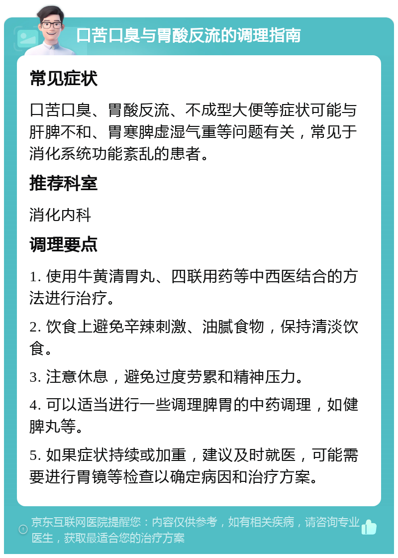 口苦口臭与胃酸反流的调理指南 常见症状 口苦口臭、胃酸反流、不成型大便等症状可能与肝脾不和、胃寒脾虚湿气重等问题有关，常见于消化系统功能紊乱的患者。 推荐科室 消化内科 调理要点 1. 使用牛黄清胃丸、四联用药等中西医结合的方法进行治疗。 2. 饮食上避免辛辣刺激、油腻食物，保持清淡饮食。 3. 注意休息，避免过度劳累和精神压力。 4. 可以适当进行一些调理脾胃的中药调理，如健脾丸等。 5. 如果症状持续或加重，建议及时就医，可能需要进行胃镜等检查以确定病因和治疗方案。