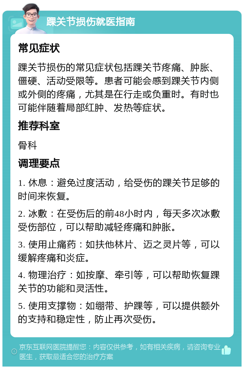 踝关节损伤就医指南 常见症状 踝关节损伤的常见症状包括踝关节疼痛、肿胀、僵硬、活动受限等。患者可能会感到踝关节内侧或外侧的疼痛，尤其是在行走或负重时。有时也可能伴随着局部红肿、发热等症状。 推荐科室 骨科 调理要点 1. 休息：避免过度活动，给受伤的踝关节足够的时间来恢复。 2. 冰敷：在受伤后的前48小时内，每天多次冰敷受伤部位，可以帮助减轻疼痛和肿胀。 3. 使用止痛药：如扶他林片、迈之灵片等，可以缓解疼痛和炎症。 4. 物理治疗：如按摩、牵引等，可以帮助恢复踝关节的功能和灵活性。 5. 使用支撑物：如绷带、护踝等，可以提供额外的支持和稳定性，防止再次受伤。