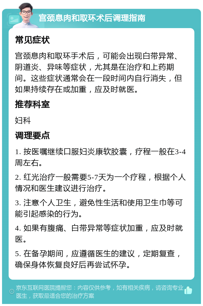 宫颈息肉和取环术后调理指南 常见症状 宫颈息肉和取环手术后，可能会出现白带异常、阴道炎、异味等症状，尤其是在治疗和上药期间。这些症状通常会在一段时间内自行消失，但如果持续存在或加重，应及时就医。 推荐科室 妇科 调理要点 1. 按医嘱继续口服妇炎康软胶囊，疗程一般在3-4周左右。 2. 红光治疗一般需要5-7天为一个疗程，根据个人情况和医生建议进行治疗。 3. 注意个人卫生，避免性生活和使用卫生巾等可能引起感染的行为。 4. 如果有腹痛、白带异常等症状加重，应及时就医。 5. 在备孕期间，应遵循医生的建议，定期复查，确保身体恢复良好后再尝试怀孕。