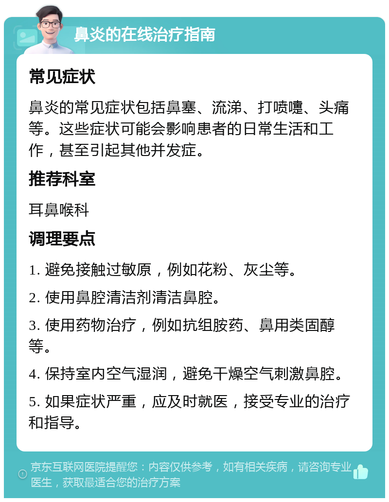 鼻炎的在线治疗指南 常见症状 鼻炎的常见症状包括鼻塞、流涕、打喷嚏、头痛等。这些症状可能会影响患者的日常生活和工作，甚至引起其他并发症。 推荐科室 耳鼻喉科 调理要点 1. 避免接触过敏原，例如花粉、灰尘等。 2. 使用鼻腔清洁剂清洁鼻腔。 3. 使用药物治疗，例如抗组胺药、鼻用类固醇等。 4. 保持室内空气湿润，避免干燥空气刺激鼻腔。 5. 如果症状严重，应及时就医，接受专业的治疗和指导。