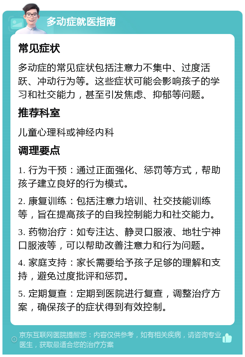 多动症就医指南 常见症状 多动症的常见症状包括注意力不集中、过度活跃、冲动行为等。这些症状可能会影响孩子的学习和社交能力，甚至引发焦虑、抑郁等问题。 推荐科室 儿童心理科或神经内科 调理要点 1. 行为干预：通过正面强化、惩罚等方式，帮助孩子建立良好的行为模式。 2. 康复训练：包括注意力培训、社交技能训练等，旨在提高孩子的自我控制能力和社交能力。 3. 药物治疗：如专注达、静灵口服液、地牡宁神口服液等，可以帮助改善注意力和行为问题。 4. 家庭支持：家长需要给予孩子足够的理解和支持，避免过度批评和惩罚。 5. 定期复查：定期到医院进行复查，调整治疗方案，确保孩子的症状得到有效控制。