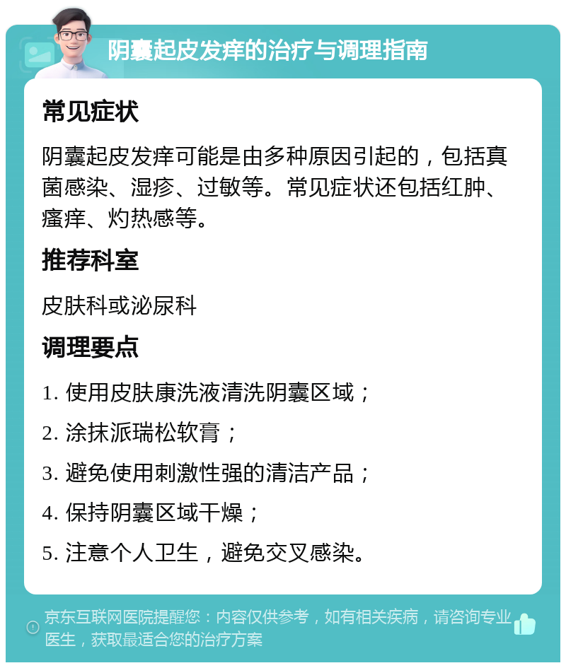 阴囊起皮发痒的治疗与调理指南 常见症状 阴囊起皮发痒可能是由多种原因引起的，包括真菌感染、湿疹、过敏等。常见症状还包括红肿、瘙痒、灼热感等。 推荐科室 皮肤科或泌尿科 调理要点 1. 使用皮肤康洗液清洗阴囊区域； 2. 涂抹派瑞松软膏； 3. 避免使用刺激性强的清洁产品； 4. 保持阴囊区域干燥； 5. 注意个人卫生，避免交叉感染。