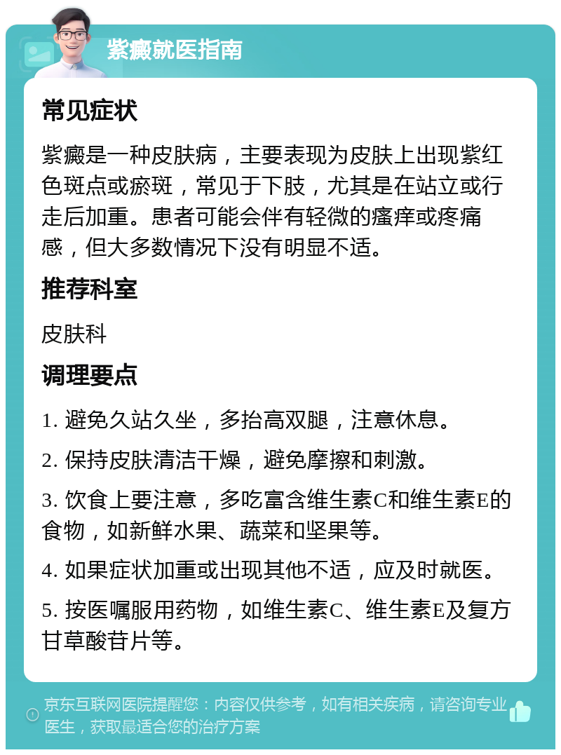 紫癜就医指南 常见症状 紫癜是一种皮肤病，主要表现为皮肤上出现紫红色斑点或瘀斑，常见于下肢，尤其是在站立或行走后加重。患者可能会伴有轻微的瘙痒或疼痛感，但大多数情况下没有明显不适。 推荐科室 皮肤科 调理要点 1. 避免久站久坐，多抬高双腿，注意休息。 2. 保持皮肤清洁干燥，避免摩擦和刺激。 3. 饮食上要注意，多吃富含维生素C和维生素E的食物，如新鲜水果、蔬菜和坚果等。 4. 如果症状加重或出现其他不适，应及时就医。 5. 按医嘱服用药物，如维生素C、维生素E及复方甘草酸苷片等。