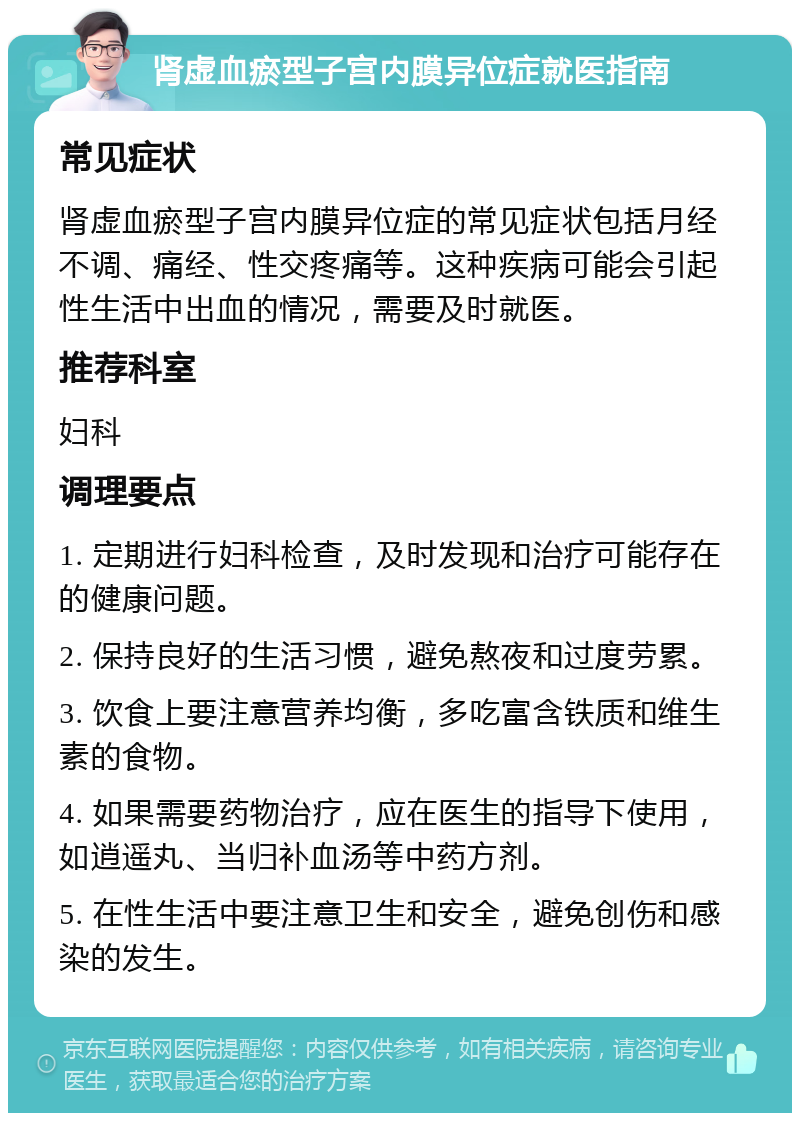 肾虚血瘀型子宫内膜异位症就医指南 常见症状 肾虚血瘀型子宫内膜异位症的常见症状包括月经不调、痛经、性交疼痛等。这种疾病可能会引起性生活中出血的情况，需要及时就医。 推荐科室 妇科 调理要点 1. 定期进行妇科检查，及时发现和治疗可能存在的健康问题。 2. 保持良好的生活习惯，避免熬夜和过度劳累。 3. 饮食上要注意营养均衡，多吃富含铁质和维生素的食物。 4. 如果需要药物治疗，应在医生的指导下使用，如逍遥丸、当归补血汤等中药方剂。 5. 在性生活中要注意卫生和安全，避免创伤和感染的发生。