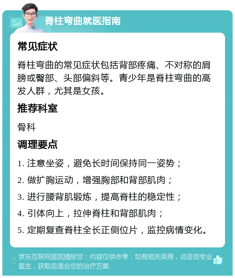 脊柱弯曲就医指南 常见症状 脊柱弯曲的常见症状包括背部疼痛、不对称的肩膀或臀部、头部偏斜等。青少年是脊柱弯曲的高发人群，尤其是女孩。 推荐科室 骨科 调理要点 1. 注意坐姿，避免长时间保持同一姿势； 2. 做扩胸运动，增强胸部和背部肌肉； 3. 进行腰背肌锻炼，提高脊柱的稳定性； 4. 引体向上，拉伸脊柱和背部肌肉； 5. 定期复查脊柱全长正侧位片，监控病情变化。