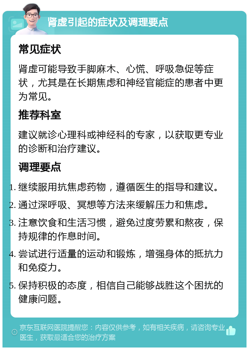 肾虚引起的症状及调理要点 常见症状 肾虚可能导致手脚麻木、心慌、呼吸急促等症状，尤其是在长期焦虑和神经官能症的患者中更为常见。 推荐科室 建议就诊心理科或神经科的专家，以获取更专业的诊断和治疗建议。 调理要点 继续服用抗焦虑药物，遵循医生的指导和建议。 通过深呼吸、冥想等方法来缓解压力和焦虑。 注意饮食和生活习惯，避免过度劳累和熬夜，保持规律的作息时间。 尝试进行适量的运动和锻炼，增强身体的抵抗力和免疫力。 保持积极的态度，相信自己能够战胜这个困扰的健康问题。