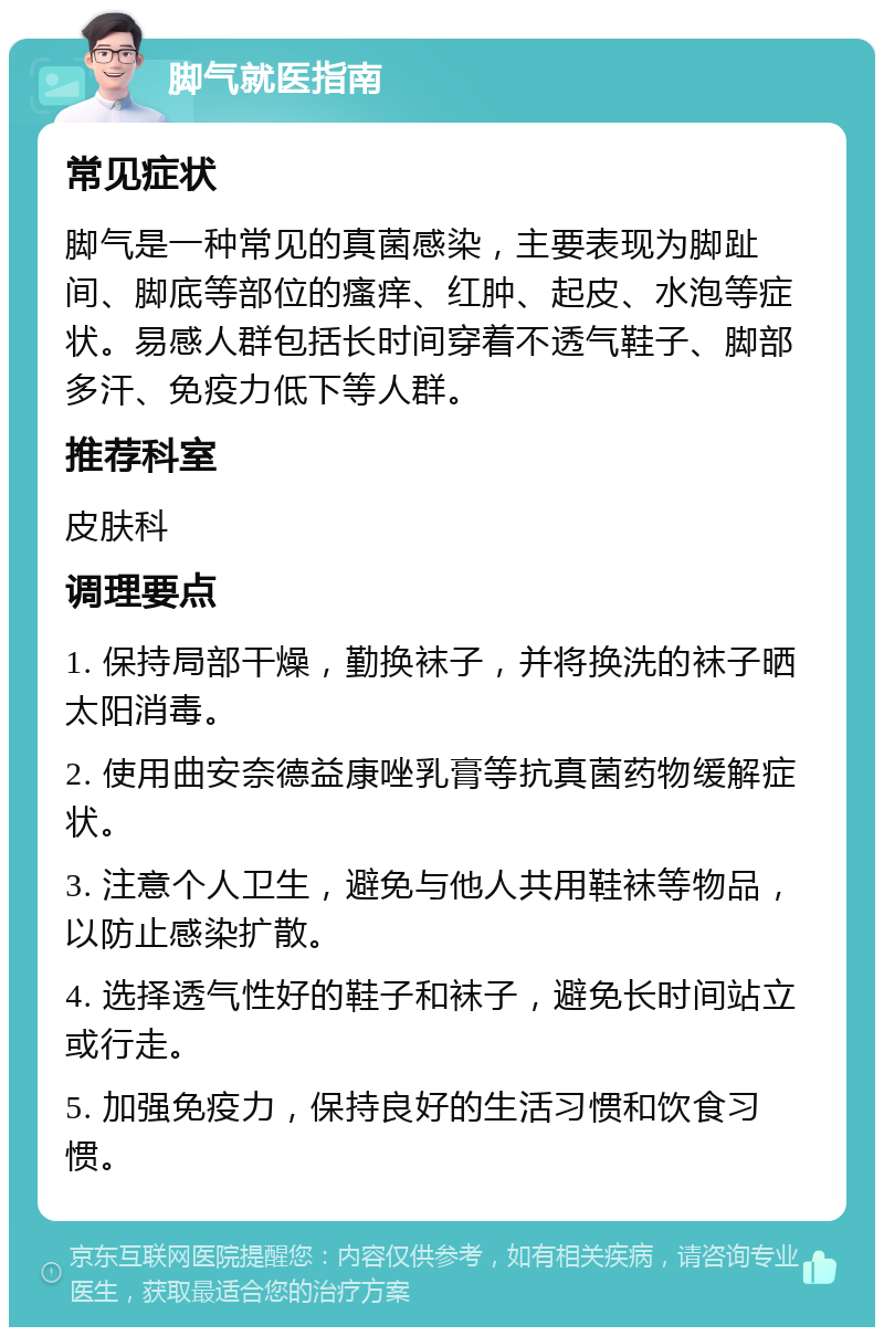 脚气就医指南 常见症状 脚气是一种常见的真菌感染，主要表现为脚趾间、脚底等部位的瘙痒、红肿、起皮、水泡等症状。易感人群包括长时间穿着不透气鞋子、脚部多汗、免疫力低下等人群。 推荐科室 皮肤科 调理要点 1. 保持局部干燥，勤换袜子，并将换洗的袜子晒太阳消毒。 2. 使用曲安奈德益康唑乳膏等抗真菌药物缓解症状。 3. 注意个人卫生，避免与他人共用鞋袜等物品，以防止感染扩散。 4. 选择透气性好的鞋子和袜子，避免长时间站立或行走。 5. 加强免疫力，保持良好的生活习惯和饮食习惯。