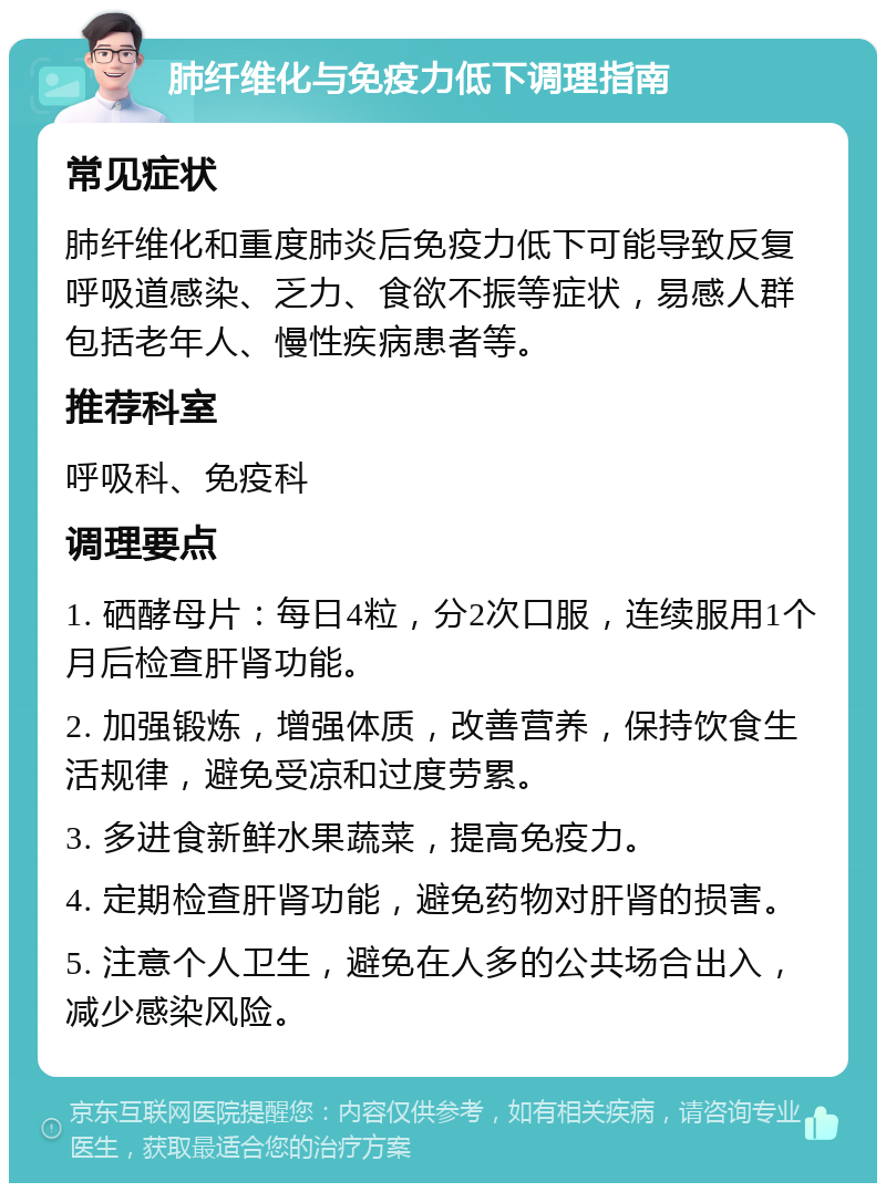 肺纤维化与免疫力低下调理指南 常见症状 肺纤维化和重度肺炎后免疫力低下可能导致反复呼吸道感染、乏力、食欲不振等症状，易感人群包括老年人、慢性疾病患者等。 推荐科室 呼吸科、免疫科 调理要点 1. 硒酵母片：每日4粒，分2次口服，连续服用1个月后检查肝肾功能。 2. 加强锻炼，增强体质，改善营养，保持饮食生活规律，避免受凉和过度劳累。 3. 多进食新鲜水果蔬菜，提高免疫力。 4. 定期检查肝肾功能，避免药物对肝肾的损害。 5. 注意个人卫生，避免在人多的公共场合出入，减少感染风险。