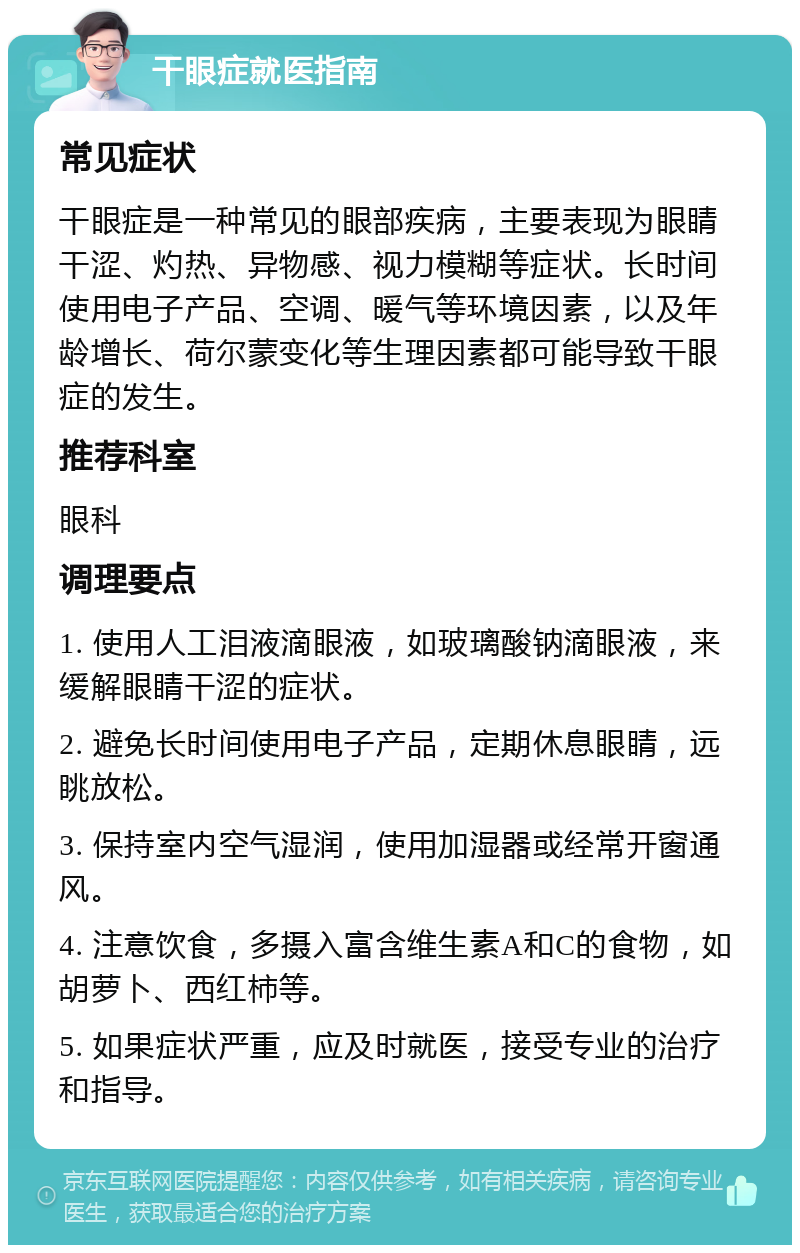 干眼症就医指南 常见症状 干眼症是一种常见的眼部疾病，主要表现为眼睛干涩、灼热、异物感、视力模糊等症状。长时间使用电子产品、空调、暖气等环境因素，以及年龄增长、荷尔蒙变化等生理因素都可能导致干眼症的发生。 推荐科室 眼科 调理要点 1. 使用人工泪液滴眼液，如玻璃酸钠滴眼液，来缓解眼睛干涩的症状。 2. 避免长时间使用电子产品，定期休息眼睛，远眺放松。 3. 保持室内空气湿润，使用加湿器或经常开窗通风。 4. 注意饮食，多摄入富含维生素A和C的食物，如胡萝卜、西红柿等。 5. 如果症状严重，应及时就医，接受专业的治疗和指导。