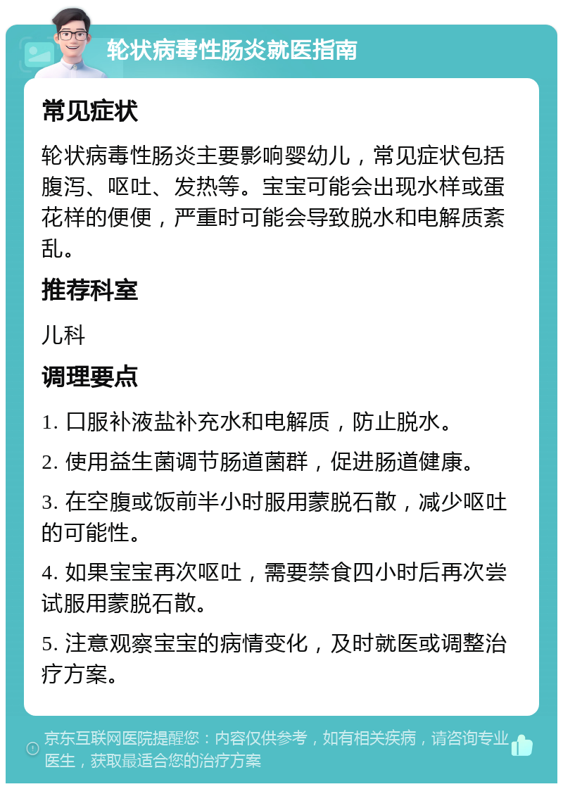 轮状病毒性肠炎就医指南 常见症状 轮状病毒性肠炎主要影响婴幼儿，常见症状包括腹泻、呕吐、发热等。宝宝可能会出现水样或蛋花样的便便，严重时可能会导致脱水和电解质紊乱。 推荐科室 儿科 调理要点 1. 口服补液盐补充水和电解质，防止脱水。 2. 使用益生菌调节肠道菌群，促进肠道健康。 3. 在空腹或饭前半小时服用蒙脱石散，减少呕吐的可能性。 4. 如果宝宝再次呕吐，需要禁食四小时后再次尝试服用蒙脱石散。 5. 注意观察宝宝的病情变化，及时就医或调整治疗方案。