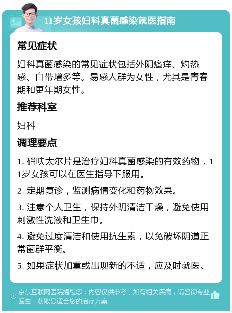 11岁女孩妇科真菌感染就医指南 常见症状 妇科真菌感染的常见症状包括外阴瘙痒、灼热感、白带增多等。易感人群为女性，尤其是青春期和更年期女性。 推荐科室 妇科 调理要点 1. 硝呋太尔片是治疗妇科真菌感染的有效药物，11岁女孩可以在医生指导下服用。 2. 定期复诊，监测病情变化和药物效果。 3. 注意个人卫生，保持外阴清洁干燥，避免使用刺激性洗液和卫生巾。 4. 避免过度清洁和使用抗生素，以免破坏阴道正常菌群平衡。 5. 如果症状加重或出现新的不适，应及时就医。