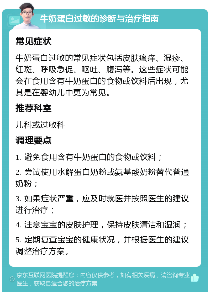 牛奶蛋白过敏的诊断与治疗指南 常见症状 牛奶蛋白过敏的常见症状包括皮肤瘙痒、湿疹、红斑、呼吸急促、呕吐、腹泻等。这些症状可能会在食用含有牛奶蛋白的食物或饮料后出现，尤其是在婴幼儿中更为常见。 推荐科室 儿科或过敏科 调理要点 1. 避免食用含有牛奶蛋白的食物或饮料； 2. 尝试使用水解蛋白奶粉或氨基酸奶粉替代普通奶粉； 3. 如果症状严重，应及时就医并按照医生的建议进行治疗； 4. 注意宝宝的皮肤护理，保持皮肤清洁和湿润； 5. 定期复查宝宝的健康状况，并根据医生的建议调整治疗方案。