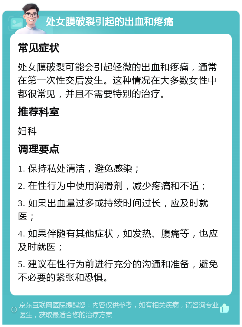 处女膜破裂引起的出血和疼痛 常见症状 处女膜破裂可能会引起轻微的出血和疼痛，通常在第一次性交后发生。这种情况在大多数女性中都很常见，并且不需要特别的治疗。 推荐科室 妇科 调理要点 1. 保持私处清洁，避免感染； 2. 在性行为中使用润滑剂，减少疼痛和不适； 3. 如果出血量过多或持续时间过长，应及时就医； 4. 如果伴随有其他症状，如发热、腹痛等，也应及时就医； 5. 建议在性行为前进行充分的沟通和准备，避免不必要的紧张和恐惧。