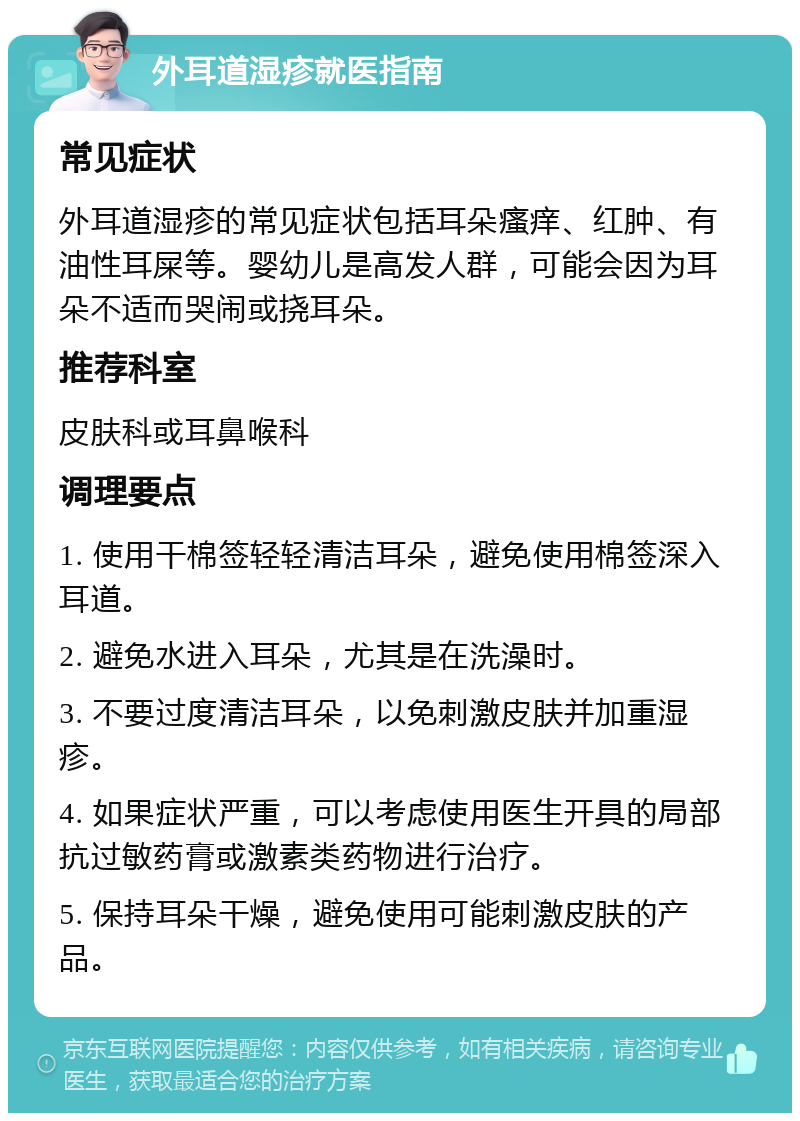 外耳道湿疹就医指南 常见症状 外耳道湿疹的常见症状包括耳朵瘙痒、红肿、有油性耳屎等。婴幼儿是高发人群，可能会因为耳朵不适而哭闹或挠耳朵。 推荐科室 皮肤科或耳鼻喉科 调理要点 1. 使用干棉签轻轻清洁耳朵，避免使用棉签深入耳道。 2. 避免水进入耳朵，尤其是在洗澡时。 3. 不要过度清洁耳朵，以免刺激皮肤并加重湿疹。 4. 如果症状严重，可以考虑使用医生开具的局部抗过敏药膏或激素类药物进行治疗。 5. 保持耳朵干燥，避免使用可能刺激皮肤的产品。