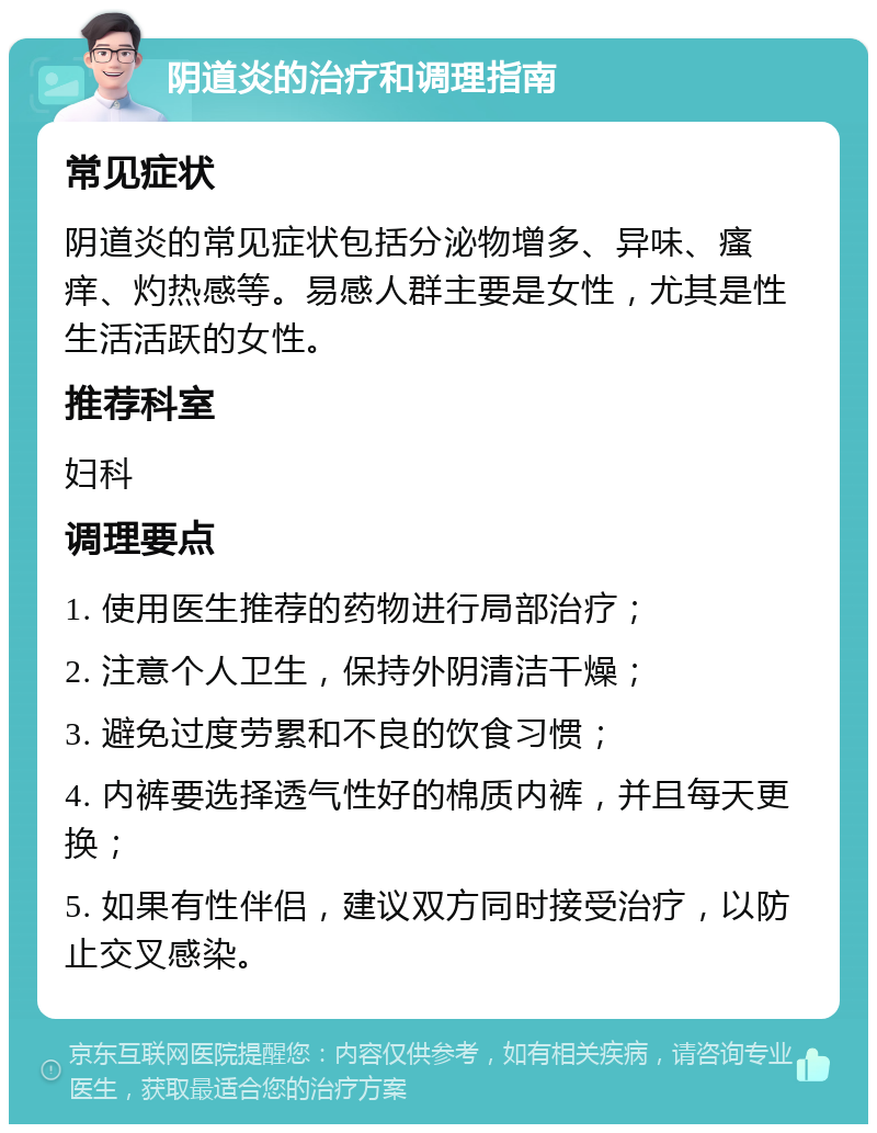 阴道炎的治疗和调理指南 常见症状 阴道炎的常见症状包括分泌物增多、异味、瘙痒、灼热感等。易感人群主要是女性，尤其是性生活活跃的女性。 推荐科室 妇科 调理要点 1. 使用医生推荐的药物进行局部治疗； 2. 注意个人卫生，保持外阴清洁干燥； 3. 避免过度劳累和不良的饮食习惯； 4. 内裤要选择透气性好的棉质内裤，并且每天更换； 5. 如果有性伴侣，建议双方同时接受治疗，以防止交叉感染。