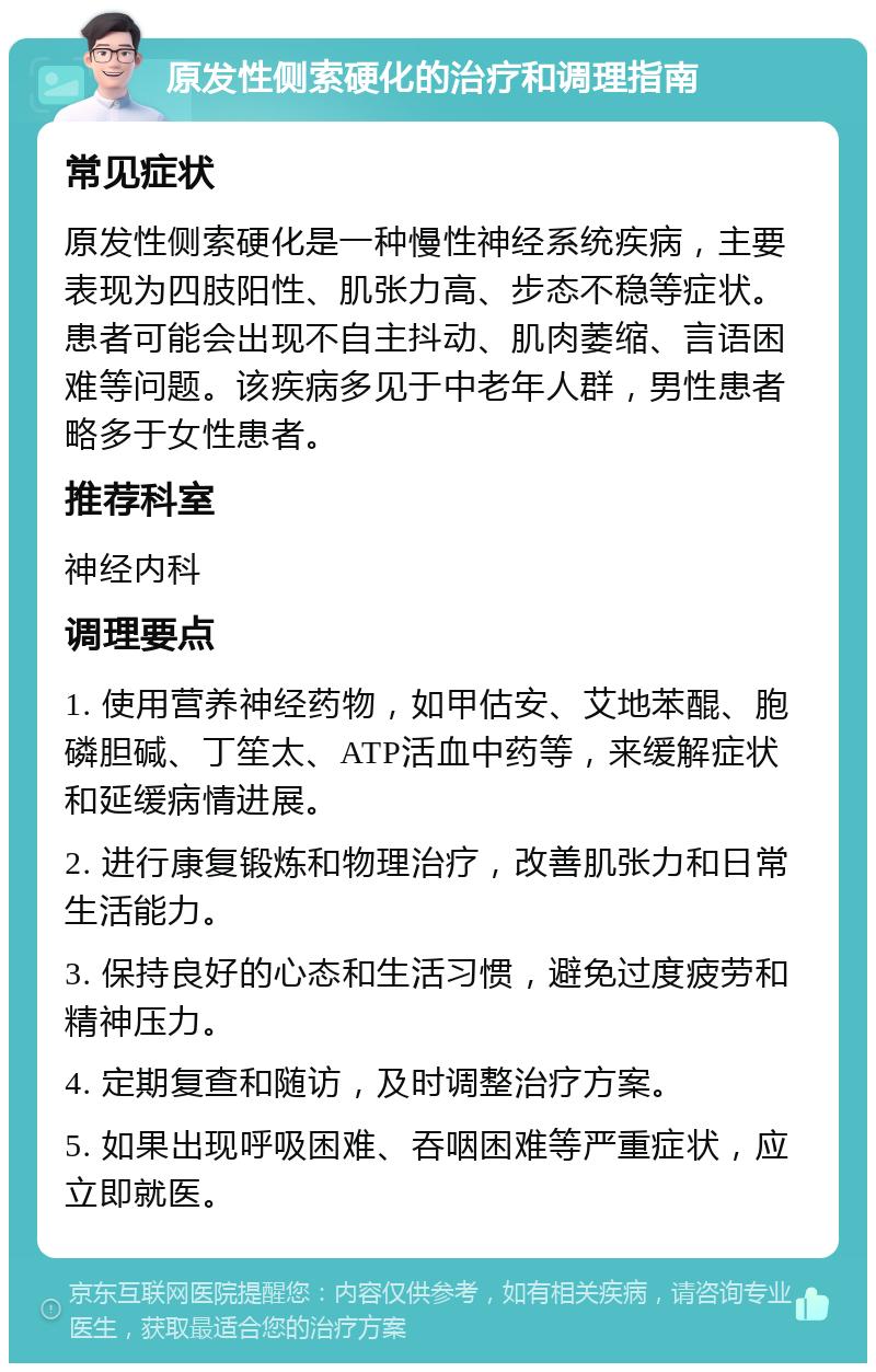 原发性侧索硬化的治疗和调理指南 常见症状 原发性侧索硬化是一种慢性神经系统疾病，主要表现为四肢阳性、肌张力高、步态不稳等症状。患者可能会出现不自主抖动、肌肉萎缩、言语困难等问题。该疾病多见于中老年人群，男性患者略多于女性患者。 推荐科室 神经内科 调理要点 1. 使用营养神经药物，如甲估安、艾地苯醌、胞磷胆碱、丁笙太、ATP活血中药等，来缓解症状和延缓病情进展。 2. 进行康复锻炼和物理治疗，改善肌张力和日常生活能力。 3. 保持良好的心态和生活习惯，避免过度疲劳和精神压力。 4. 定期复查和随访，及时调整治疗方案。 5. 如果出现呼吸困难、吞咽困难等严重症状，应立即就医。