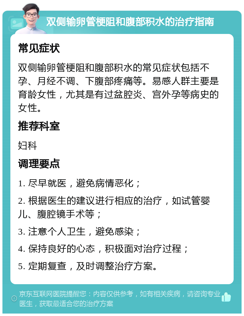 双侧输卵管梗阻和腹部积水的治疗指南 常见症状 双侧输卵管梗阻和腹部积水的常见症状包括不孕、月经不调、下腹部疼痛等。易感人群主要是育龄女性，尤其是有过盆腔炎、宫外孕等病史的女性。 推荐科室 妇科 调理要点 1. 尽早就医，避免病情恶化； 2. 根据医生的建议进行相应的治疗，如试管婴儿、腹腔镜手术等； 3. 注意个人卫生，避免感染； 4. 保持良好的心态，积极面对治疗过程； 5. 定期复查，及时调整治疗方案。