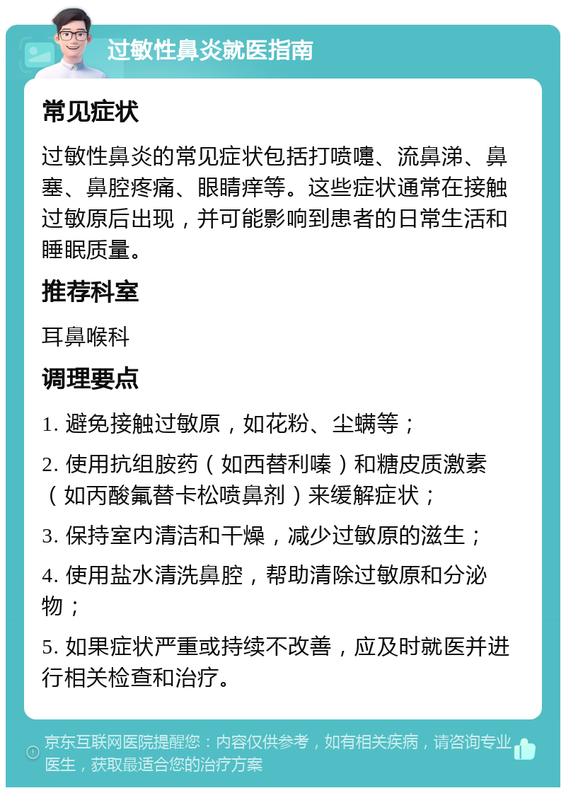 过敏性鼻炎就医指南 常见症状 过敏性鼻炎的常见症状包括打喷嚏、流鼻涕、鼻塞、鼻腔疼痛、眼睛痒等。这些症状通常在接触过敏原后出现，并可能影响到患者的日常生活和睡眠质量。 推荐科室 耳鼻喉科 调理要点 1. 避免接触过敏原，如花粉、尘螨等； 2. 使用抗组胺药（如西替利嗪）和糖皮质激素（如丙酸氟替卡松喷鼻剂）来缓解症状； 3. 保持室内清洁和干燥，减少过敏原的滋生； 4. 使用盐水清洗鼻腔，帮助清除过敏原和分泌物； 5. 如果症状严重或持续不改善，应及时就医并进行相关检查和治疗。