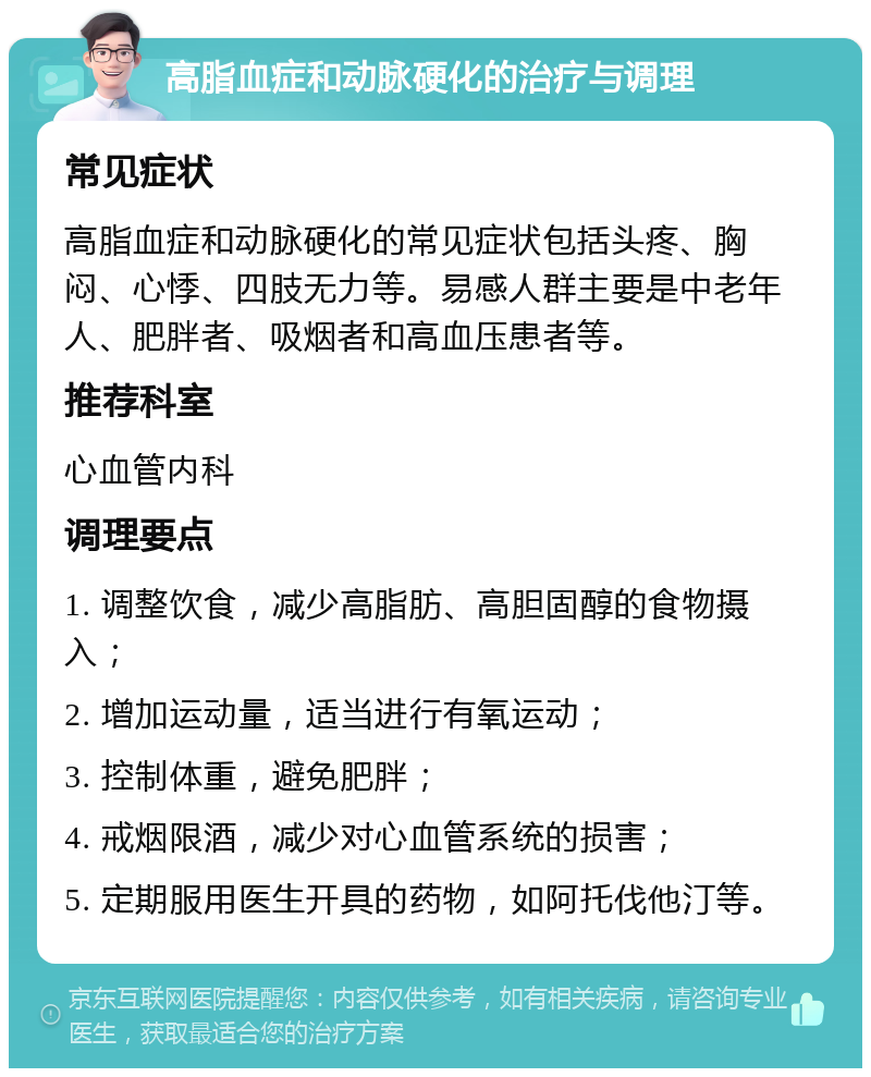 高脂血症和动脉硬化的治疗与调理 常见症状 高脂血症和动脉硬化的常见症状包括头疼、胸闷、心悸、四肢无力等。易感人群主要是中老年人、肥胖者、吸烟者和高血压患者等。 推荐科室 心血管内科 调理要点 1. 调整饮食，减少高脂肪、高胆固醇的食物摄入； 2. 增加运动量，适当进行有氧运动； 3. 控制体重，避免肥胖； 4. 戒烟限酒，减少对心血管系统的损害； 5. 定期服用医生开具的药物，如阿托伐他汀等。