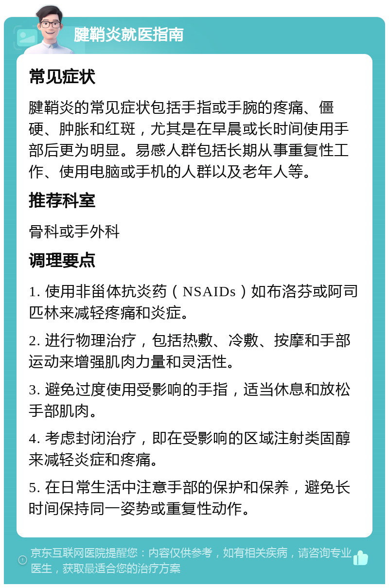 腱鞘炎就医指南 常见症状 腱鞘炎的常见症状包括手指或手腕的疼痛、僵硬、肿胀和红斑，尤其是在早晨或长时间使用手部后更为明显。易感人群包括长期从事重复性工作、使用电脑或手机的人群以及老年人等。 推荐科室 骨科或手外科 调理要点 1. 使用非甾体抗炎药（NSAIDs）如布洛芬或阿司匹林来减轻疼痛和炎症。 2. 进行物理治疗，包括热敷、冷敷、按摩和手部运动来增强肌肉力量和灵活性。 3. 避免过度使用受影响的手指，适当休息和放松手部肌肉。 4. 考虑封闭治疗，即在受影响的区域注射类固醇来减轻炎症和疼痛。 5. 在日常生活中注意手部的保护和保养，避免长时间保持同一姿势或重复性动作。