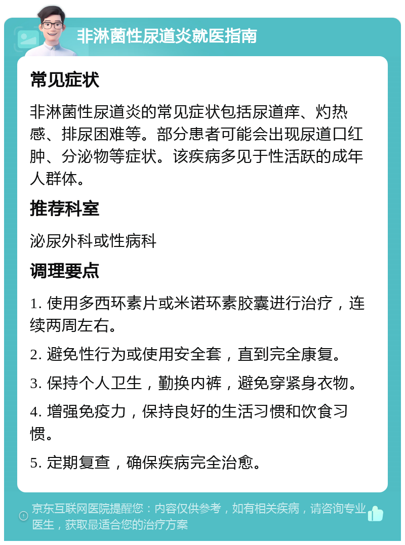 非淋菌性尿道炎就医指南 常见症状 非淋菌性尿道炎的常见症状包括尿道痒、灼热感、排尿困难等。部分患者可能会出现尿道口红肿、分泌物等症状。该疾病多见于性活跃的成年人群体。 推荐科室 泌尿外科或性病科 调理要点 1. 使用多西环素片或米诺环素胶囊进行治疗，连续两周左右。 2. 避免性行为或使用安全套，直到完全康复。 3. 保持个人卫生，勤换内裤，避免穿紧身衣物。 4. 增强免疫力，保持良好的生活习惯和饮食习惯。 5. 定期复查，确保疾病完全治愈。