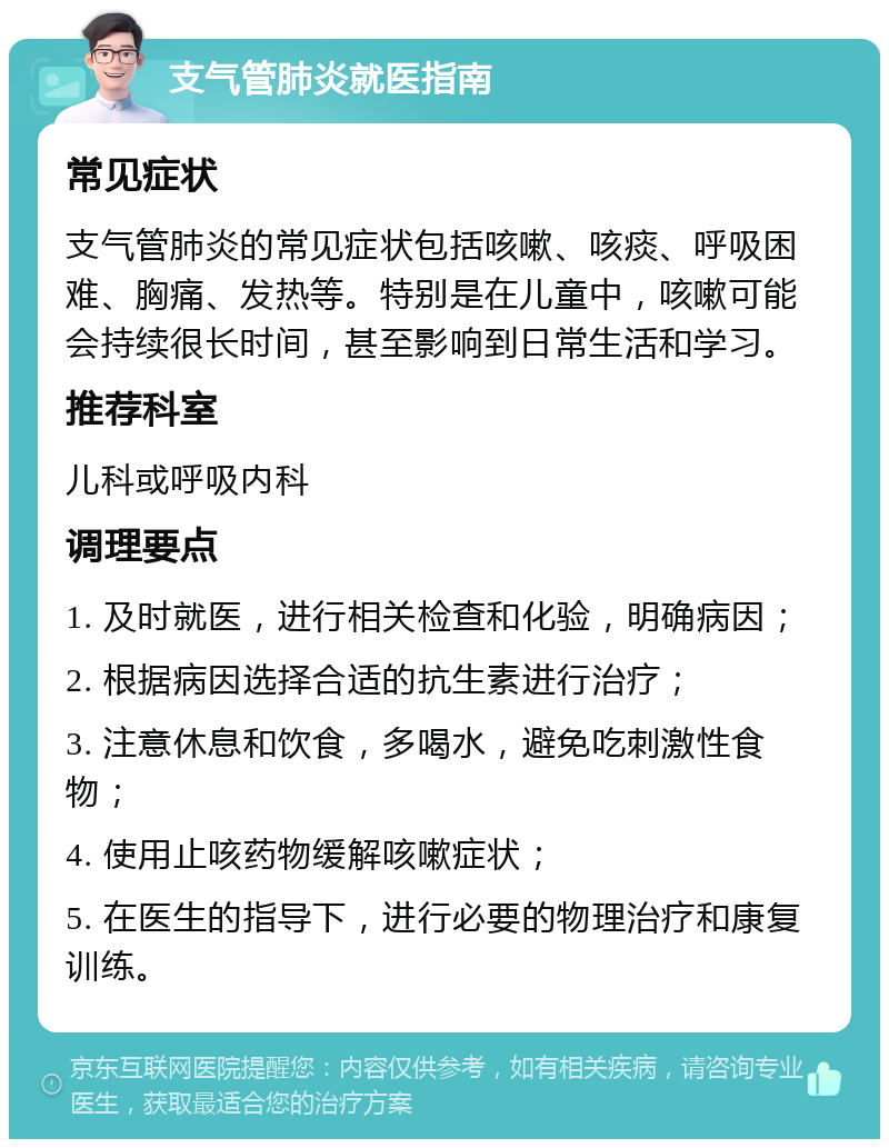 支气管肺炎就医指南 常见症状 支气管肺炎的常见症状包括咳嗽、咳痰、呼吸困难、胸痛、发热等。特别是在儿童中，咳嗽可能会持续很长时间，甚至影响到日常生活和学习。 推荐科室 儿科或呼吸内科 调理要点 1. 及时就医，进行相关检查和化验，明确病因； 2. 根据病因选择合适的抗生素进行治疗； 3. 注意休息和饮食，多喝水，避免吃刺激性食物； 4. 使用止咳药物缓解咳嗽症状； 5. 在医生的指导下，进行必要的物理治疗和康复训练。