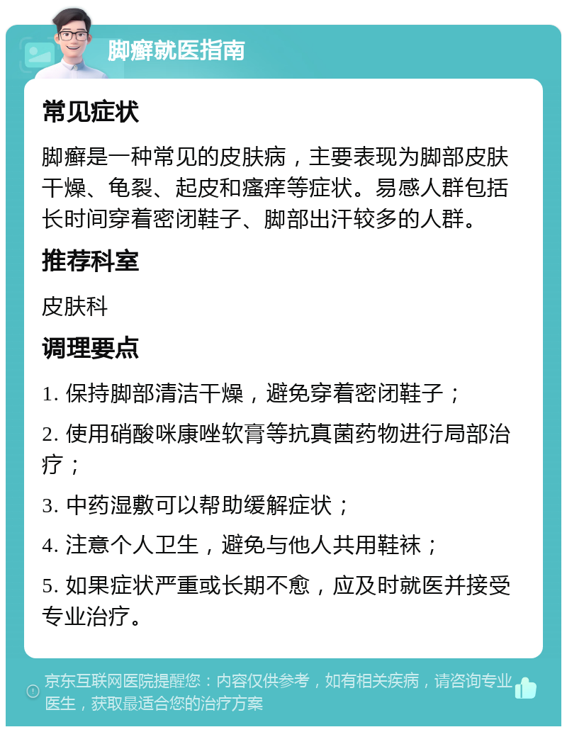 脚癣就医指南 常见症状 脚癣是一种常见的皮肤病，主要表现为脚部皮肤干燥、龟裂、起皮和瘙痒等症状。易感人群包括长时间穿着密闭鞋子、脚部出汗较多的人群。 推荐科室 皮肤科 调理要点 1. 保持脚部清洁干燥，避免穿着密闭鞋子； 2. 使用硝酸咪康唑软膏等抗真菌药物进行局部治疗； 3. 中药湿敷可以帮助缓解症状； 4. 注意个人卫生，避免与他人共用鞋袜； 5. 如果症状严重或长期不愈，应及时就医并接受专业治疗。