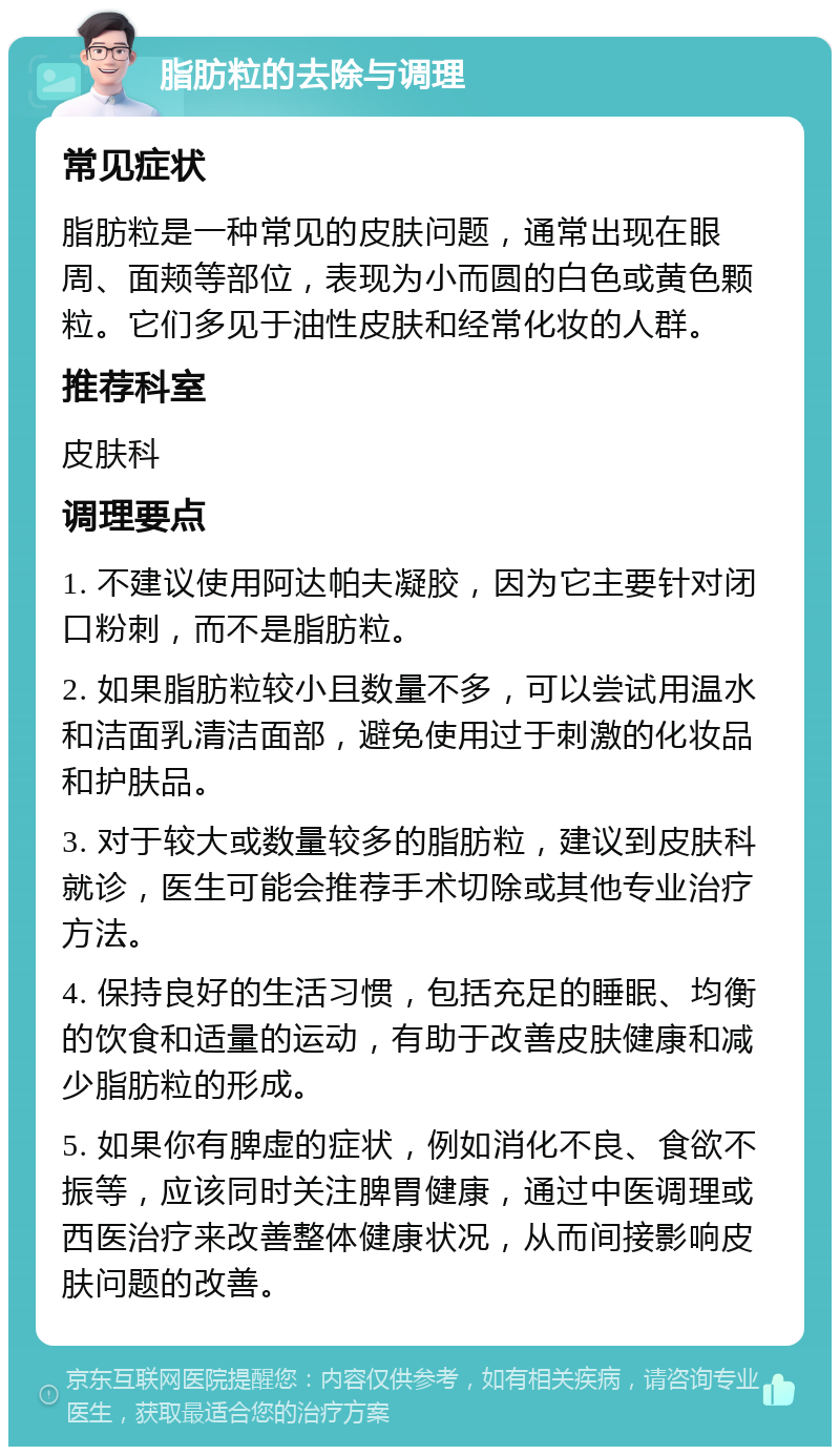 脂肪粒的去除与调理 常见症状 脂肪粒是一种常见的皮肤问题，通常出现在眼周、面颊等部位，表现为小而圆的白色或黄色颗粒。它们多见于油性皮肤和经常化妆的人群。 推荐科室 皮肤科 调理要点 1. 不建议使用阿达帕夫凝胶，因为它主要针对闭口粉刺，而不是脂肪粒。 2. 如果脂肪粒较小且数量不多，可以尝试用温水和洁面乳清洁面部，避免使用过于刺激的化妆品和护肤品。 3. 对于较大或数量较多的脂肪粒，建议到皮肤科就诊，医生可能会推荐手术切除或其他专业治疗方法。 4. 保持良好的生活习惯，包括充足的睡眠、均衡的饮食和适量的运动，有助于改善皮肤健康和减少脂肪粒的形成。 5. 如果你有脾虚的症状，例如消化不良、食欲不振等，应该同时关注脾胃健康，通过中医调理或西医治疗来改善整体健康状况，从而间接影响皮肤问题的改善。