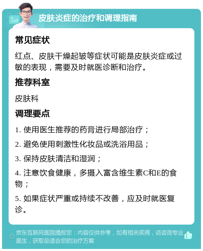 皮肤炎症的治疗和调理指南 常见症状 红点、皮肤干燥起皱等症状可能是皮肤炎症或过敏的表现，需要及时就医诊断和治疗。 推荐科室 皮肤科 调理要点 1. 使用医生推荐的药膏进行局部治疗； 2. 避免使用刺激性化妆品或洗浴用品； 3. 保持皮肤清洁和湿润； 4. 注意饮食健康，多摄入富含维生素C和E的食物； 5. 如果症状严重或持续不改善，应及时就医复诊。