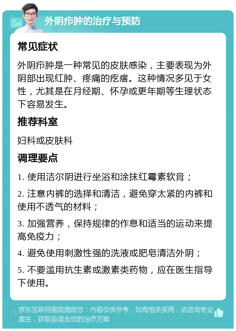 外阴疖肿的治疗与预防 常见症状 外阴疖肿是一种常见的皮肤感染，主要表现为外阴部出现红肿、疼痛的疙瘩。这种情况多见于女性，尤其是在月经期、怀孕或更年期等生理状态下容易发生。 推荐科室 妇科或皮肤科 调理要点 1. 使用洁尔阴进行坐浴和涂抹红霉素软膏； 2. 注意内裤的选择和清洁，避免穿太紧的内裤和使用不透气的材料； 3. 加强营养，保持规律的作息和适当的运动来提高免疫力； 4. 避免使用刺激性强的洗液或肥皂清洁外阴； 5. 不要滥用抗生素或激素类药物，应在医生指导下使用。