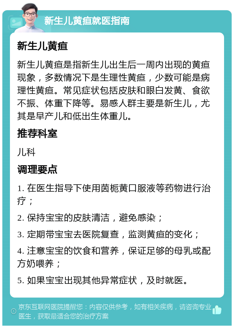 新生儿黄疸就医指南 新生儿黄疸 新生儿黄疸是指新生儿出生后一周内出现的黄疸现象，多数情况下是生理性黄疸，少数可能是病理性黄疸。常见症状包括皮肤和眼白发黄、食欲不振、体重下降等。易感人群主要是新生儿，尤其是早产儿和低出生体重儿。 推荐科室 儿科 调理要点 1. 在医生指导下使用茵栀黄口服液等药物进行治疗； 2. 保持宝宝的皮肤清洁，避免感染； 3. 定期带宝宝去医院复查，监测黄疸的变化； 4. 注意宝宝的饮食和营养，保证足够的母乳或配方奶喂养； 5. 如果宝宝出现其他异常症状，及时就医。