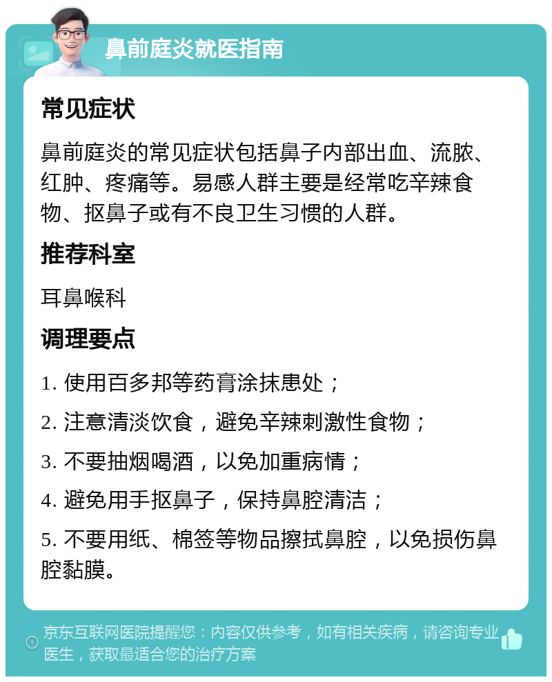 鼻前庭炎就医指南 常见症状 鼻前庭炎的常见症状包括鼻子内部出血、流脓、红肿、疼痛等。易感人群主要是经常吃辛辣食物、抠鼻子或有不良卫生习惯的人群。 推荐科室 耳鼻喉科 调理要点 1. 使用百多邦等药膏涂抹患处； 2. 注意清淡饮食，避免辛辣刺激性食物； 3. 不要抽烟喝酒，以免加重病情； 4. 避免用手抠鼻子，保持鼻腔清洁； 5. 不要用纸、棉签等物品擦拭鼻腔，以免损伤鼻腔黏膜。